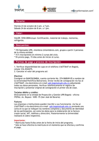 ________________________________________________________
• Horario:
Viernes 23 de octubre de 2 pm. a 7 pm.
Sábado 24 de octubre de 8 am. a 1 pm.
• Valor:
VALOR: $550.000Incluye: Certificación, material de trabajo, memorias,
refrigerios.
• Descuentos:
* 15% Egresados UPB, miembros Unionlideres.com, grupos a partir 2 personas
de la misma entidad.
* 15 % inscripciones en mínimo 2 cursos del ciclo.
* 5% pronto pago, 15 días antes de iniciar el curso.
• Formas de pago y proceso de inscripción:
1. Verificar disponibilidad de cupo en el teléfono (1)6773647 en Bogotá,
celular 316.4544275.
2. Cancelar el valor del programa así:
Efectivo:
Consignar en BANCOLOMBIA, cuenta corriente No. 274-068049-05 a nombre de
la Universidad Pontificia Bolivariana. Enviar recibo de consignación vía fax al
(1)6773647, vía electrónica al e-mail upb.bogota@upb.edu.co adjuntando
todos sus datos personales. Verificar telefónicamente el registro de
inscripción y presentar original de consignación el primer día de clase.
Tarjetas débito y crédito:
Directamente en la Unidad de Proyección y Gestión UPB Bogotá - oficina
ITEPAL: Av. Boyacá 169D -75 (San José de Bavaria)
Factura:
Las empresas o instituciones pueden inscribir a sus funcionarios vía fax al
(1)6773647 o vía electrónica al e-mail upb.bogota@upb.edu.co enviando una
carta en la que se indiquen los nombres completos y documento de identidad
de los participantes, así como los datos para la elaboración de la factura
(razón social, NIT, teléfono y dirección). Posteriormente la Universidad
realizará el cobro respectivo.
Importante:
* Matrículas hasta 8 días antes de la fecha de inicio del programa.
* Sólo se hace efectiva la matrícula en el momento que se efectúa y confirma
el pago.