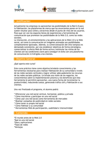 ________________________________________________________
• Justificación:
Actualmente las empresas no aprovechan las posibilidades de la Red 2.0 para
la fidelización; las plataformas de marca que los anunciantes ponen en la red
suelen resultar poco útiles y atractivas desde el punto de vista de los usuarios.
Poco que ver con los espacios llenos de experiencias y herramientas de
comunicación que prometen las posibilidades de la Web 2.0, como las redes
sociales.
La interacción, el entretenimiento y las aplicaciones de la Web 2.0 o la Web
social, así como la comunicación en imágenes animadas son posibilidades
completamente ignoradas. Además, la comercialización del sitio tampoco es
demasiado consistente, por eso establecer objetivos de forma estratégica,
comercializar la oferta Web de forma activa y estimular las visitas de los
clientes son las condiciones clave para conseguir el éxito con una plataforma
de comunicación 2.0 dirigida a los clientes.
• Objetivo General:
¿Qué aporta este curso?
Este curso práctico tiene como objetivo brindarle conocimiento y las
herramientas necesarias para realizar fidelización de su comunidad a través
de las redes sociales verticales y lograr utilizar adecuadamente los recursos
de las redes sociales públicas. Le brinda una visión de los negocios, los
conocimientos sobre la implementación práctica y los beneficios que esta
herramienta le permitirá aprovechar, una nueva forma de incrementar la
productividad, reduciendo costos, generando tráfico útil y fidelización a sus
clientes.
Una vez finalizado el programa, el alumno podrá:
* Diferenciar una red social vertical, horizontal, pública y privada
* Cómo inscribirse y participar en una red social
* Cómo usar una red social como herramienta de mercadeo
* Realizar campañas de publicidad en redes sociales
* Cómo tener su propia red social
* Cómo fidelizar a su comunidad
* Herramientas Web de participación, usabilidad e interactividad
• Contenido:
*El mundo antes de la Web 2.0
*Qué es una red social
*Usos y aplicaciones
*Tipos de redes
*Ventajas