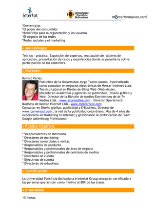 ________________________________________________________
*Desventajas
*El poder del consumidor
*Beneficios para la organización y los usuarios
*El negocio de las redes
*Redes sociales y el marketing
• Metodología:
Teórico – práctica. Exposición de expertos, realización de talleres de
aplicación, presentación de casos y experiencias donde se permite la activa
participación de los asistentes.
• Docente:
Ramiro Parias.
Publicista de la Universidad Jorge Tadeo Lozano. Especializado
como consultor en negocios electrónicos de Mercar Internet Ltda.
Técnico Laboral en Diseño de Sitios Web -Web Master.
Docente en academias y agencias de publicidad, diseño gráfico y
Web. Director de la División de Medios Electrónicos de As Tv
Medios Ltda., www.astvmedios.com . Director Operativo E-
Business de Mercar Internet Ltda. www.mercarnew.com
Consultor en Diseño gráfico, publicidad y E-Business. Director de
www.conversad.com , la red de la publicidad colombiana. Más de 4 años de
experiencia en Marketing en Internet y gestionando la certificación de "GAP"
Google Advertising Professional
• Público Objetivo:
* Vicepresidentes de mercadeo
* Directores de marketing
* Directores comerciales o ventas
* Responsables de producto
* Responsables y profesionales de área de negocio
* Responsables y profesionales de centrales de medios
* Directores de cuenta
* Ejecutivos de cuenta
* Directores de e-business
• Certificación:
La Universidad Pontificia Bolivariana e Interlat Group otorgarán certificado a
las personas que asistan como mínimo al 80% de las clases.
• Intensidad:
10 horas.