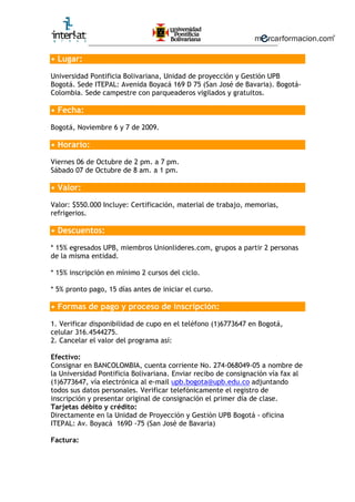 ________________________________________________________
• Lugar:
Universidad Pontificia Bolivariana, Unidad de proyección y Gestión UPB
Bogotá. Sede ITEPAL: Avenida Boyacá 169 D 75 (San José de Bavaria). Bogotá-
Colombia. Sede campestre con parqueaderos vigilados y gratuitos.
• Fecha:
Bogotá, Noviembre 6 y 7 de 2009.
• Horario:
Viernes 06 de Octubre de 2 pm. a 7 pm.
Sábado 07 de Octubre de 8 am. a 1 pm.
• Valor:
Valor: $550.000 Incluye: Certificación, material de trabajo, memorias,
refrigerios.
• Descuentos:
* 15% egresados UPB, miembros Unionlideres.com, grupos a partir 2 personas
de la misma entidad.
* 15% inscripción en mínimo 2 cursos del ciclo.
* 5% pronto pago, 15 días antes de iniciar el curso.
• Formas de pago y proceso de inscripción:
1. Verificar disponibilidad de cupo en el teléfono (1)6773647 en Bogotá,
celular 316.4544275.
2. Cancelar el valor del programa así:
Efectivo:
Consignar en BANCOLOMBIA, cuenta corriente No. 274-068049-05 a nombre de
la Universidad Pontificia Bolivariana. Enviar recibo de consignación vía fax al
(1)6773647, vía electrónica al e-mail upb.bogota@upb.edu.co adjuntando
todos sus datos personales. Verificar telefónicamente el registro de
inscripción y presentar original de consignación el primer día de clase.
Tarjetas débito y crédito:
Directamente en la Unidad de Proyección y Gestión UPB Bogotá - oficina
ITEPAL: Av. Boyacá 169D -75 (San José de Bavaria)
Factura: