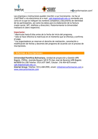 ________________________________________________________
Las empresas o instituciones pueden inscribir a sus funcionarios vía fax al
(1)6773647 o vía electrónica al e-mail upb.bogota@upb.edu.co enviando una
carta en la que se indiquen los nombres completos y documento de identidad
de los participantes, así como los datos para la elaboración de la factura
(razón social, NIT, teléfono y dirección). Posteriormente la Universidad
realizará el cobro respectivo.
Importante:
* Matrículas hasta 8 días antes de la fecha de inicio del programa.
* Sólo se hace efectiva la matrícula en el momento que se efectúa y confirma
el pago.
* Los organizadores se reservan el derecho de realización, cancelación o
modificación de fechas y docentes del programa de acuerdo con el proceso de
inscripciones.
• Informes e Inscripciones:
Universidad Pontificia Bolivariana, Unidad de proyección y Gestión UPB
Bogotá. ITEPAL: Avenida Boyacá 169 D 75 (San José de Bavaria) UPB Bogotá:
6670050 Ext.258 Telefax: 57(1) 677 3647, Celular: 316 454 4275 email:
upb.bogota@upb.edu.co .
Interlat Group: Telefax: 57(1) 658 2959, email: info@mercarformacion.com o
www.mercarformacion.com