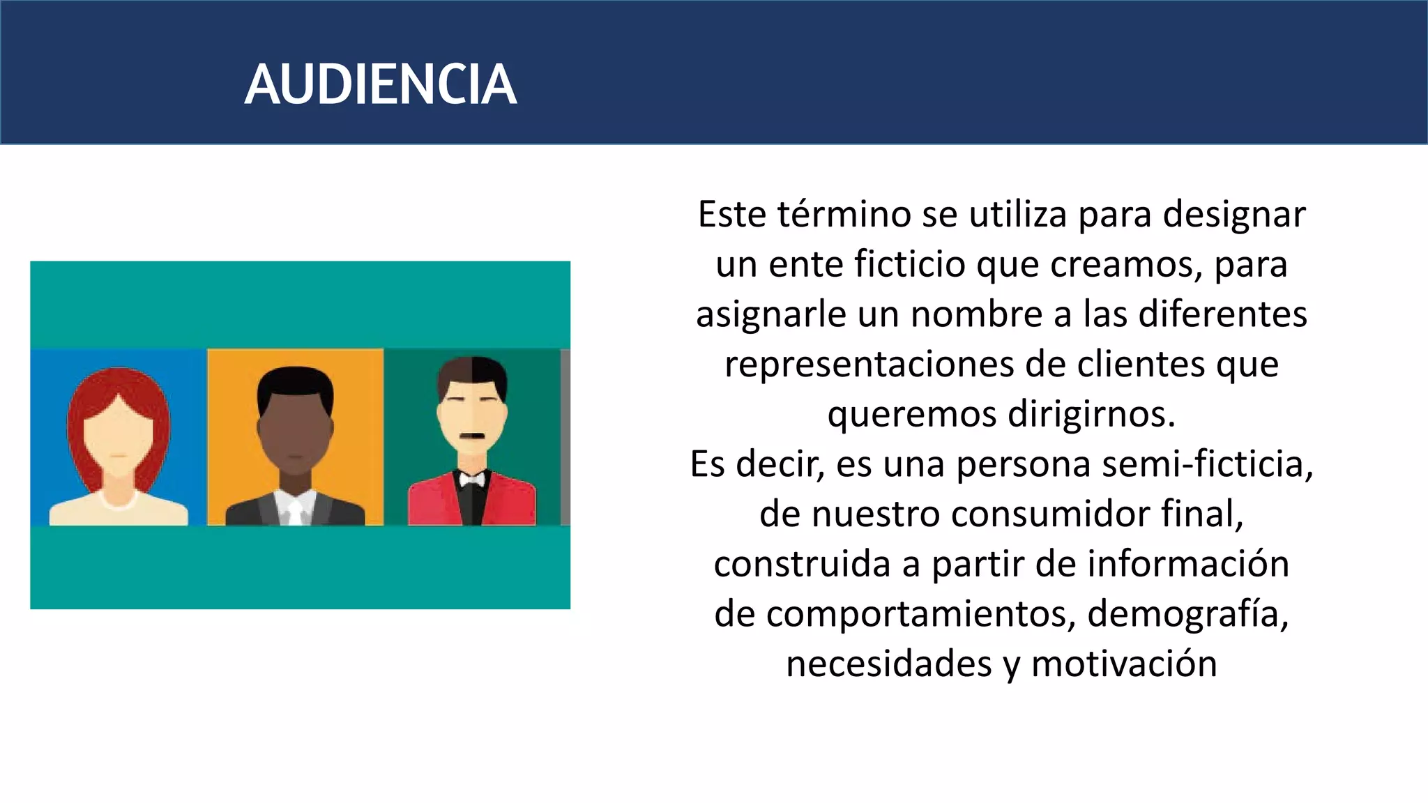 AUDIENCIA
Este término se utiliza para designar
un ente ficticio que creamos, para
asignarle un nombre a las diferentes
representaciones de clientes que
queremos dirigirnos.
Es decir, es una persona semi-ficticia,
de nuestro consumidor final,
construida a partir de información
de comportamientos, demografía,
necesidades y motivación
 
