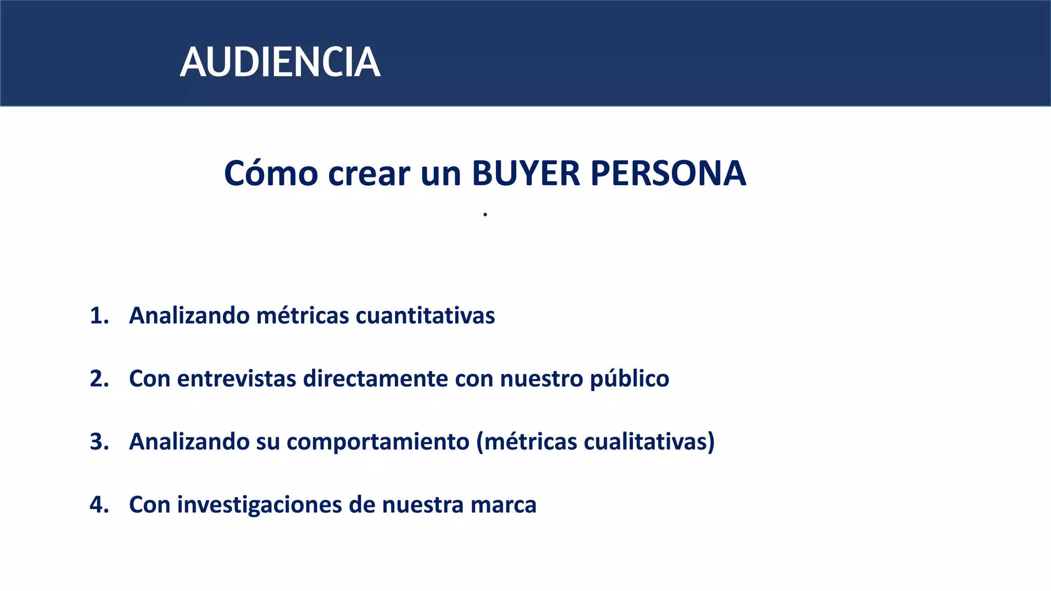 AUDIENCIA
1. Analizando métricas cuantitativas
2. Con entrevistas directamente con nuestro público
3. Analizando su comportamiento (métricas cualitativas)
4. Con investigaciones de nuestra marca
Cómo crear un BUYER PERSONA
.
 