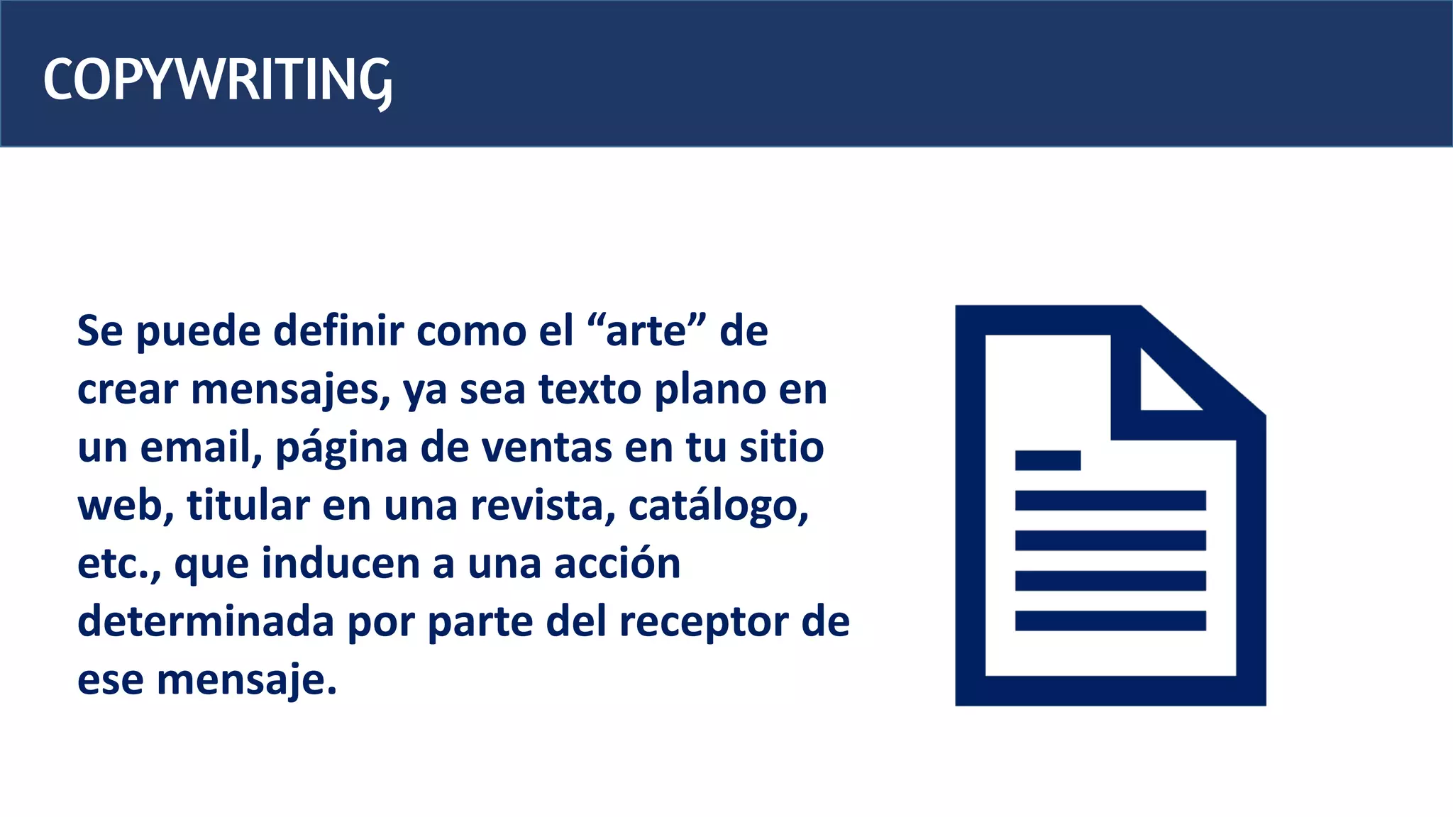 COPYWRITING
Se puede definir como el “arte” de
crear mensajes, ya sea texto plano en
un email, página de ventas en tu sitio
web, titular en una revista, catálogo,
etc., que inducen a una acción
determinada por parte del receptor de
ese mensaje.
 