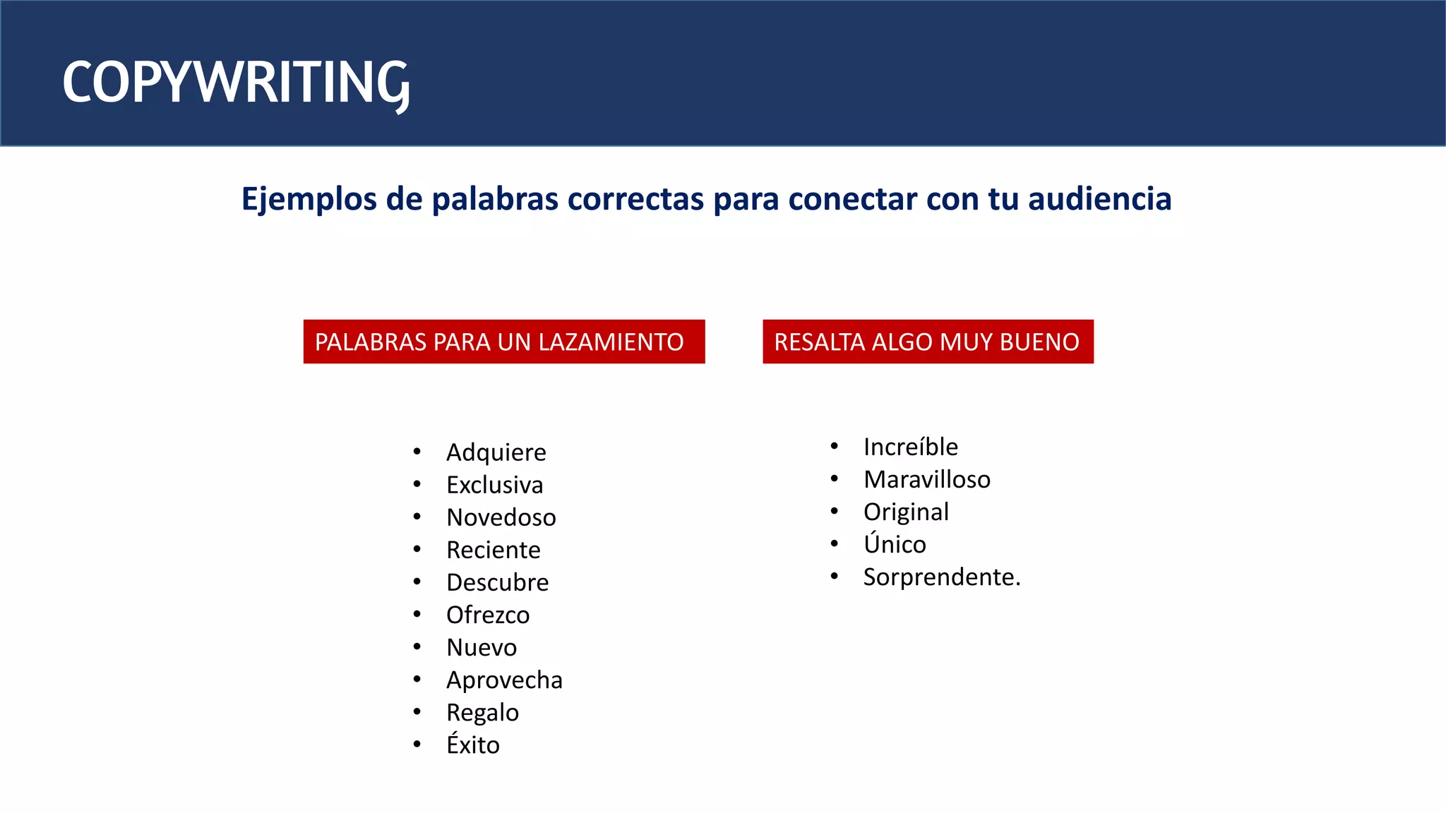 COPYWRITING
Ejemplos de palabras correctas para conectar con tu audiencia
PALABRAS PARA UN LAZAMIENTO
• Increíble
• Maravilloso
• Original
• Único
• Sorprendente.
RESALTA ALGO MUY BUENO
• Adquiere
• Exclusiva
• Novedoso
• Reciente
• Descubre
• Ofrezco
• Nuevo
• Aprovecha
• Regalo
• Éxito
 