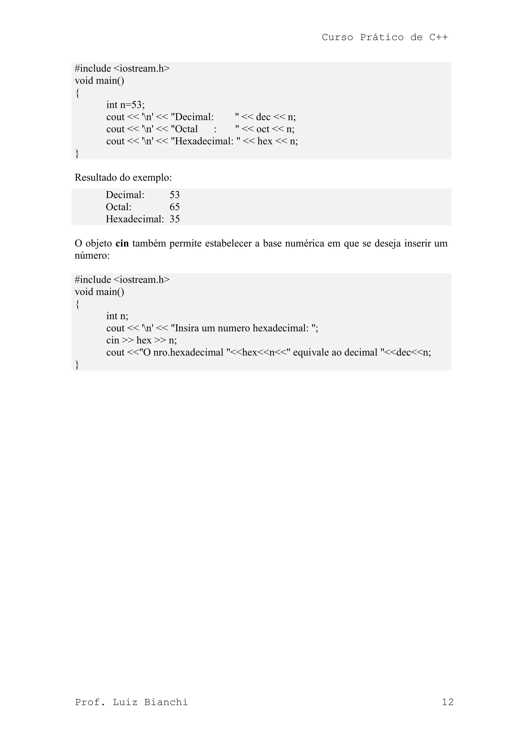 Curso Prático de C++
Prof. Luiz Bianchi 12
#include <iostream.h>
void main()
{
int n=53;
cout << 'n' << "Decimal: " << dec << n;
cout << 'n' << "Octal : " << oct << n;
cout << 'n' << "Hexadecimal: " << hex << n;
}
Resultado do exemplo:
Decimal: 53
Octal: 65
Hexadecimal: 35
O objeto cin também permite estabelecer a base numérica em que se deseja inserir um
número:
#include <iostream.h>
void main()
{
int n;
cout << 'n' << "Insira um numero hexadecimal: ";
cin >> hex >> n;
cout <<"O nro.hexadecimal "<<hex<<n<<" equivale ao decimal "<<dec<<n;
}
 
