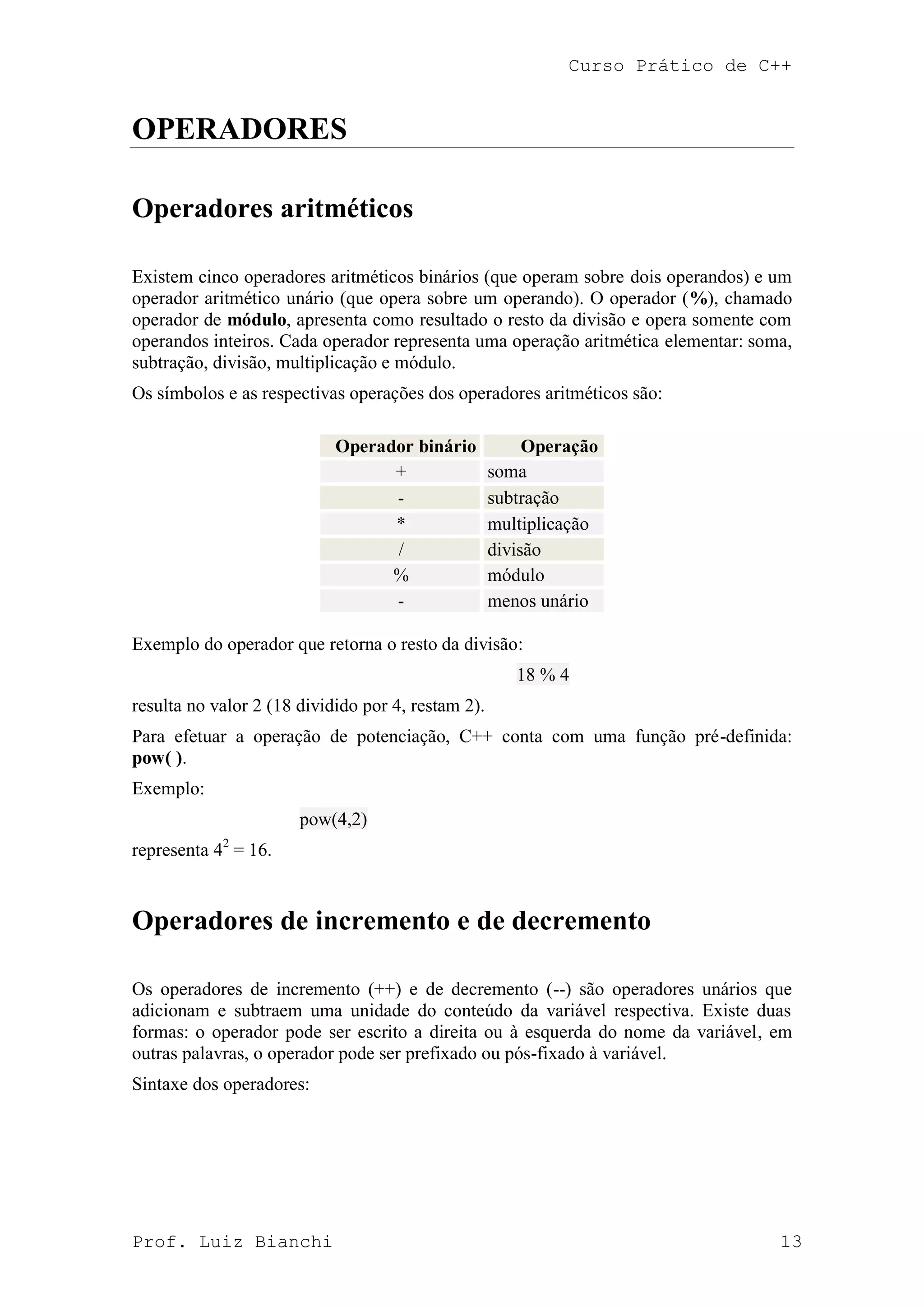 Curso Prático de C++
Prof. Luiz Bianchi 13
OPERADORES
Operadores aritméticos
Existem cinco operadores aritméticos binários (que operam sobre dois operandos) e um
operador aritmético unário (que opera sobre um operando). O operador (%), chamado
operador de módulo, apresenta como resultado o resto da divisão e opera somente com
operandos inteiros. Cada operador representa uma operação aritmética elementar: soma,
subtração, divisão, multiplicação e módulo.
Os símbolos e as respectivas operações dos operadores aritméticos são:
Operador binário Operação
+ soma
- subtração
* multiplicação
/ divisão
% módulo
- menos unário
Exemplo do operador que retorna o resto da divisão:
18 % 4
resulta no valor 2 (18 dividido por 4, restam 2).
Para efetuar a operação de potenciação, C++ conta com uma função pré-definida:
pow( ).
Exemplo:
pow(4,2)
representa 42
= 16.
Operadores de incremento e de decremento
Os operadores de incremento (++) e de decremento (--) são operadores unários que
adicionam e subtraem uma unidade do conteúdo da variável respectiva. Existe duas
formas: o operador pode ser escrito a direita ou à esquerda do nome da variável, em
outras palavras, o operador pode ser prefixado ou pós-fixado à variável.
Sintaxe dos operadores:
 