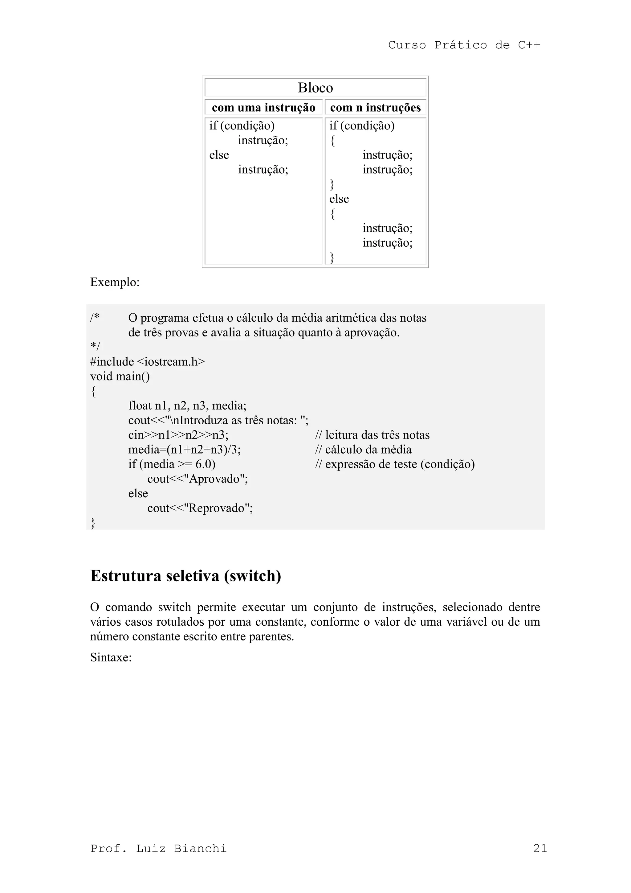 Curso Prático de C++
Prof. Luiz Bianchi 21
Bloco
com uma instrução com n instruções
if (condição)
instrução;
else
instrução;
if (condição)
{
instrução;
instrução;
}
else
{
instrução;
instrução;
}
Exemplo:
/* O programa efetua o cálculo da média aritmética das notas
de três provas e avalia a situação quanto à aprovação.
*/
#include <iostream.h>
void main()
{
float n1, n2, n3, media;
cout<<"nIntroduza as três notas: ";
cin>>n1>>n2>>n3; // leitura das três notas
media=(n1+n2+n3)/3; // cálculo da média
if (media >= 6.0) // expressão de teste (condição)
cout<<"Aprovado";
else
cout<<"Reprovado";
}
Estrutura seletiva (switch)
O comando switch permite executar um conjunto de instruções, selecionado dentre
vários casos rotulados por uma constante, conforme o valor de uma variável ou de um
número constante escrito entre parentes.
Sintaxe:
 