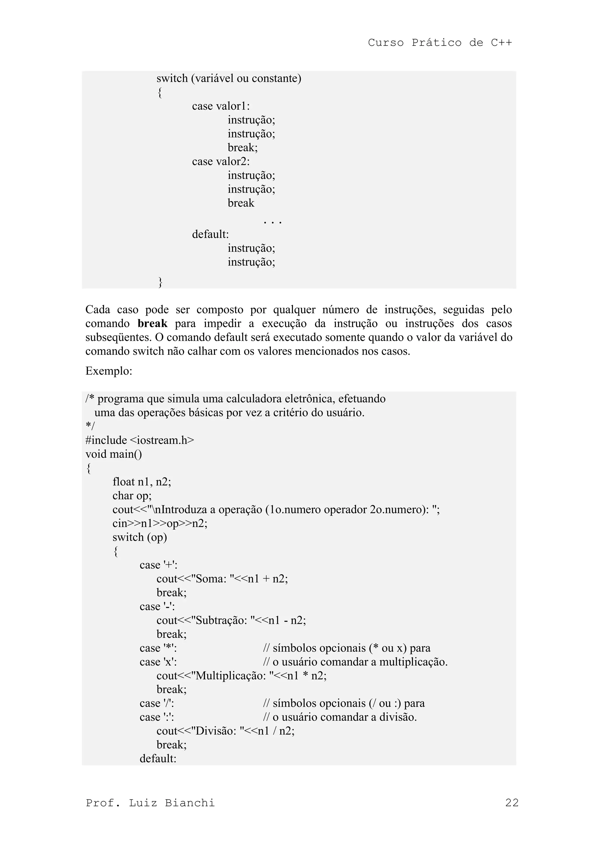 Curso Prático de C++
Prof. Luiz Bianchi 22
switch (variável ou constante)
{
case valor1:
instrução;
instrução;
break;
case valor2:
instrução;
instrução;
break
. . .
default:
instrução;
instrução;
}
Cada caso pode ser composto por qualquer número de instruções, seguidas pelo
comando break para impedir a execução da instrução ou instruções dos casos
subseqüentes. O comando default será executado somente quando o valor da variável do
comando switch não calhar com os valores mencionados nos casos.
Exemplo:
/* programa que simula uma calculadora eletrônica, efetuando
uma das operações básicas por vez a critério do usuário.
*/
#include <iostream.h>
void main()
{
float n1, n2;
char op;
cout<<"nIntroduza a operação (1o.numero operador 2o.numero): ";
cin>>n1>>op>>n2;
switch (op)
{
case '+':
cout<<"Soma: "<<n1 + n2;
break;
case '-':
cout<<"Subtração: "<<n1 - n2;
break;
case '*': // símbolos opcionais (* ou x) para
case 'x': // o usuário comandar a multiplicação.
cout<<"Multiplicação: "<<n1 * n2;
break;
case '/': // símbolos opcionais (/ ou :) para
case ':': // o usuário comandar a divisão.
cout<<"Divisão: "<<n1 / n2;
break;
default:
 