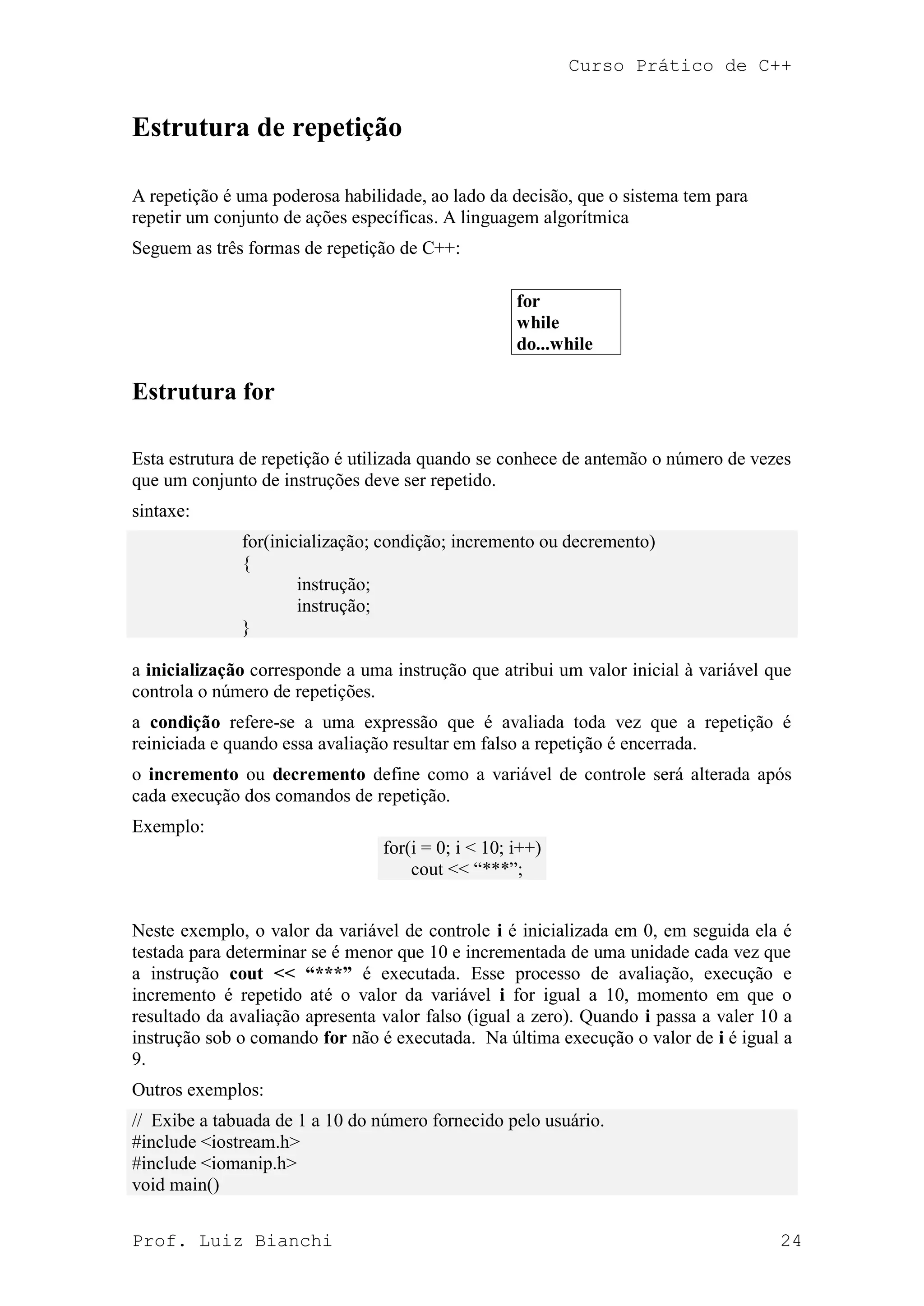 Curso Prático de C++
Prof. Luiz Bianchi 24
Estrutura de repetição
A repetição é uma poderosa habilidade, ao lado da decisão, que o sistema tem para
repetir um conjunto de ações específicas. A linguagem algorítmica
Seguem as três formas de repetição de C++:
for
while
do...while
Estrutura for
Esta estrutura de repetição é utilizada quando se conhece de antemão o número de vezes
que um conjunto de instruções deve ser repetido.
sintaxe:
for(inicialização; condição; incremento ou decremento)
{
instrução;
instrução;
}
a inicialização corresponde a uma instrução que atribui um valor inicial à variável que
controla o número de repetições.
a condição refere-se a uma expressão que é avaliada toda vez que a repetição é
reiniciada e quando essa avaliação resultar em falso a repetição é encerrada.
o incremento ou decremento define como a variável de controle será alterada após
cada execução dos comandos de repetição.
Exemplo:
for(i = 0; i < 10; i++)
cout << “***”;
Neste exemplo, o valor da variável de controle i é inicializada em 0, em seguida ela é
testada para determinar se é menor que 10 e incrementada de uma unidade cada vez que
a instrução cout << “***” é executada. Esse processo de avaliação, execução e
incremento é repetido até o valor da variável i for igual a 10, momento em que o
resultado da avaliação apresenta valor falso (igual a zero). Quando i passa a valer 10 a
instrução sob o comando for não é executada. Na última execução o valor de i é igual a
9.
Outros exemplos:
// Exibe a tabuada de 1 a 10 do número fornecido pelo usuário.
#include <iostream.h>
#include <iomanip.h>
void main()
 