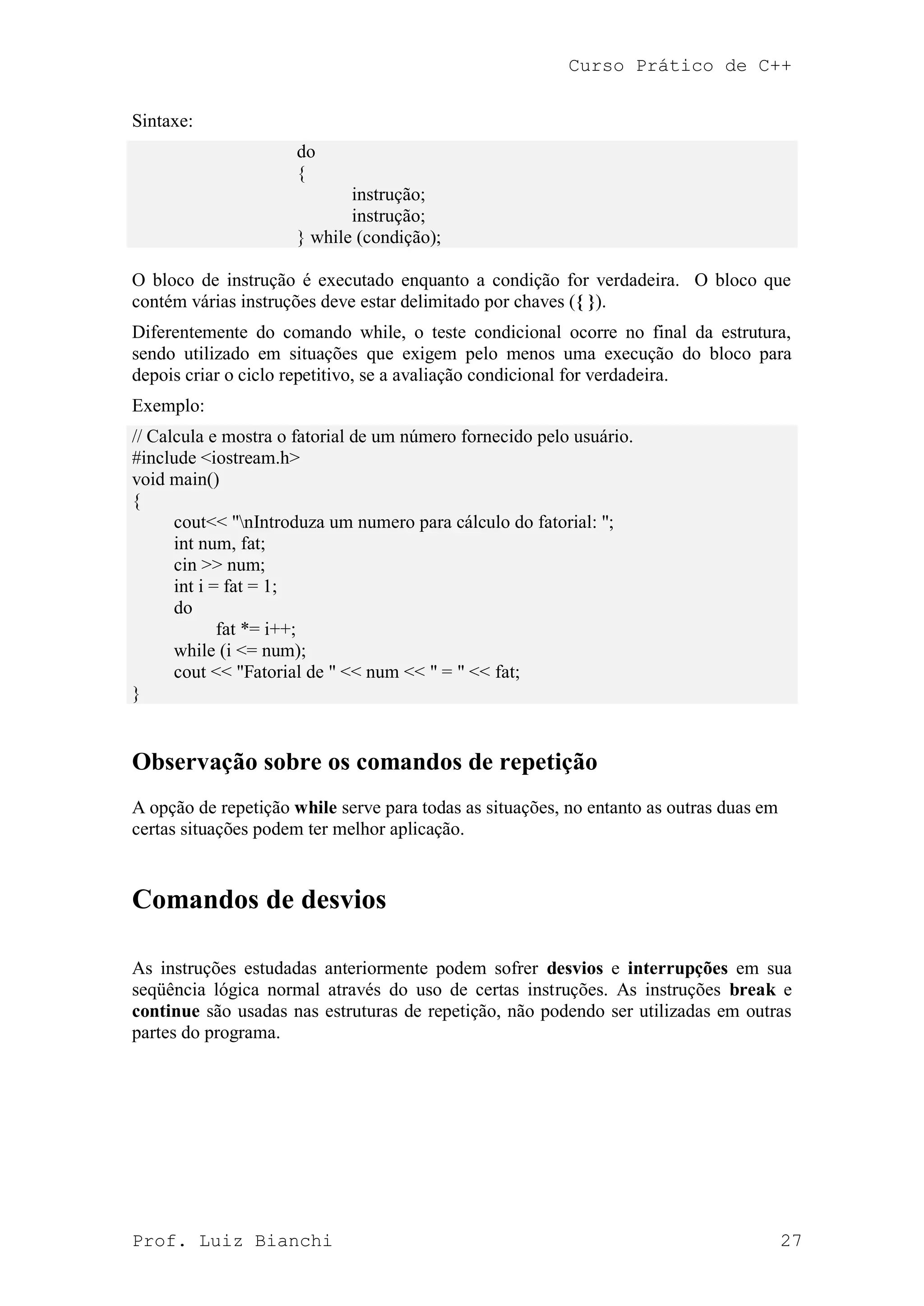 Curso Prático de C++
Prof. Luiz Bianchi 27
Sintaxe:
do
{
instrução;
instrução;
} while (condição);
O bloco de instrução é executado enquanto a condição for verdadeira. O bloco que
contém várias instruções deve estar delimitado por chaves ({ }).
Diferentemente do comando while, o teste condicional ocorre no final da estrutura,
sendo utilizado em situações que exigem pelo menos uma execução do bloco para
depois criar o ciclo repetitivo, se a avaliação condicional for verdadeira.
Exemplo:
// Calcula e mostra o fatorial de um número fornecido pelo usuário.
#include <iostream.h>
void main()
{
cout<< "nIntroduza um numero para cálculo do fatorial: ";
int num, fat;
cin >> num;
int i = fat = 1;
do
fat *= i++;
while (i <= num);
cout << "Fatorial de " << num << " = " << fat;
}
Observação sobre os comandos de repetição
A opção de repetição while serve para todas as situações, no entanto as outras duas em
certas situações podem ter melhor aplicação.
Comandos de desvios
As instruções estudadas anteriormente podem sofrer desvios e interrupções em sua
seqüência lógica normal através do uso de certas instruções. As instruções break e
continue são usadas nas estruturas de repetição, não podendo ser utilizadas em outras
partes do programa.
 
