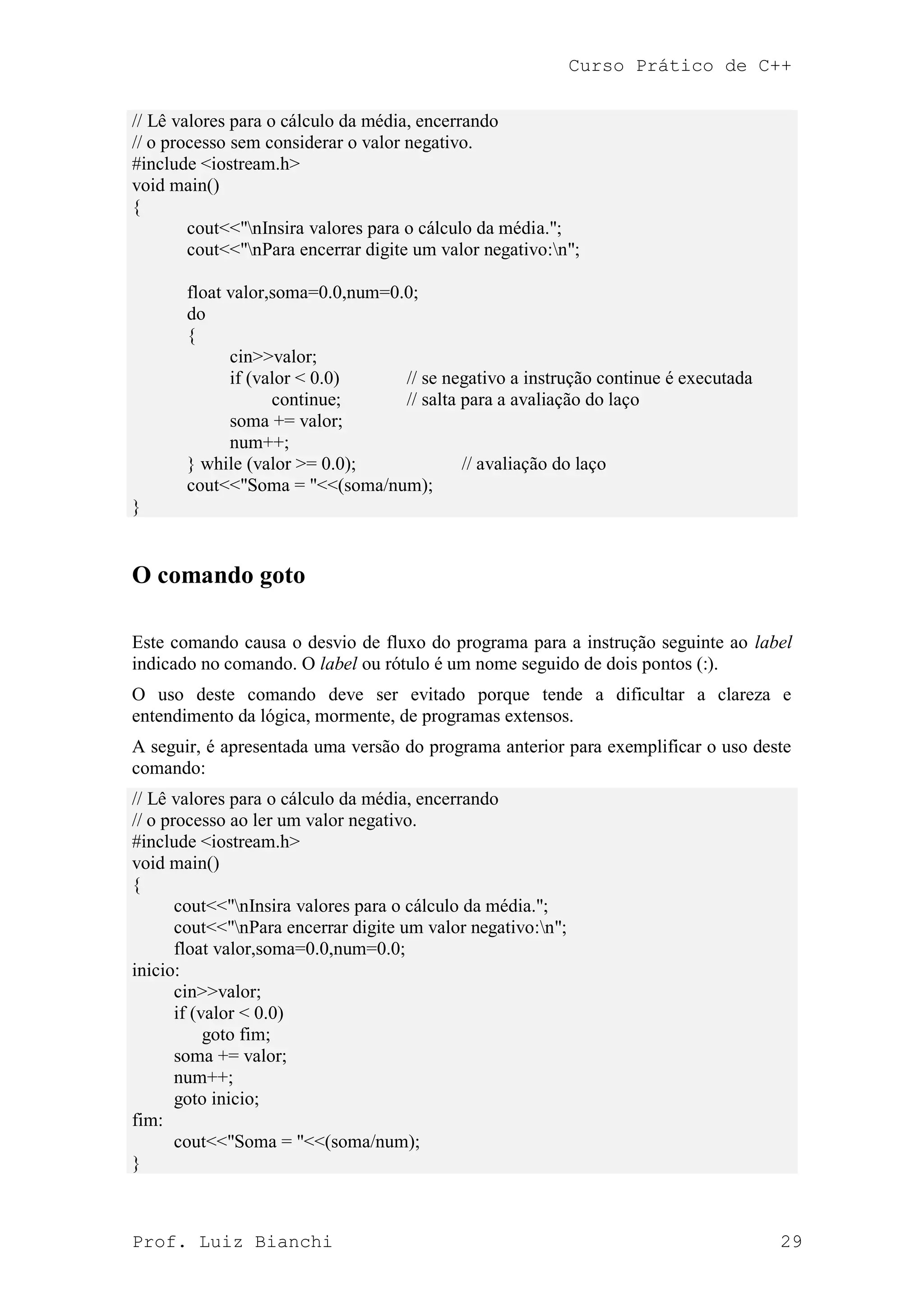 Curso Prático de C++
Prof. Luiz Bianchi 29
// Lê valores para o cálculo da média, encerrando
// o processo sem considerar o valor negativo.
#include <iostream.h>
void main()
{
cout<<"nInsira valores para o cálculo da média.";
cout<<"nPara encerrar digite um valor negativo:n";
float valor,soma=0.0,num=0.0;
do
{
cin>>valor;
if (valor < 0.0) // se negativo a instrução continue é executada
continue; // salta para a avaliação do laço
soma += valor;
num++;
} while (valor >= 0.0); // avaliação do laço
cout<<"Soma = "<<(soma/num);
}
O comando goto
Este comando causa o desvio de fluxo do programa para a instrução seguinte ao label
indicado no comando. O label ou rótulo é um nome seguido de dois pontos (:).
O uso deste comando deve ser evitado porque tende a dificultar a clareza e
entendimento da lógica, mormente, de programas extensos.
A seguir, é apresentada uma versão do programa anterior para exemplificar o uso deste
comando:
// Lê valores para o cálculo da média, encerrando
// o processo ao ler um valor negativo.
#include <iostream.h>
void main()
{
cout<<"nInsira valores para o cálculo da média.";
cout<<"nPara encerrar digite um valor negativo:n";
float valor,soma=0.0,num=0.0;
inicio:
cin>>valor;
if (valor < 0.0)
goto fim;
soma += valor;
num++;
goto inicio;
fim:
cout<<"Soma = "<<(soma/num);
}
 