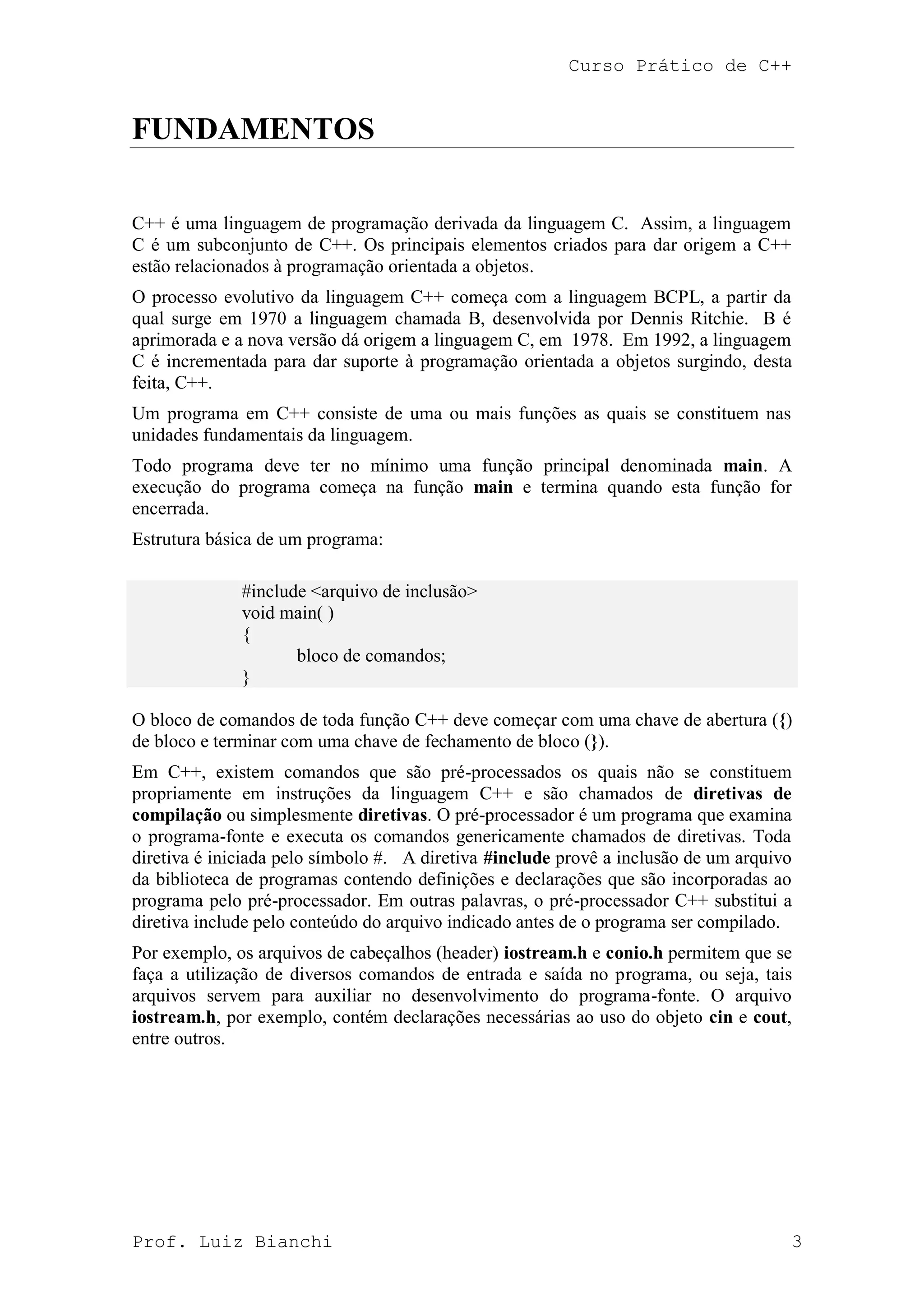 Curso Prático de C++
Prof. Luiz Bianchi 3
FUNDAMENTOS
C++ é uma linguagem de programação derivada da linguagem C. Assim, a linguagem
C é um subconjunto de C++. Os principais elementos criados para dar origem a C++
estão relacionados à programação orientada a objetos.
O processo evolutivo da linguagem C++ começa com a linguagem BCPL, a partir da
qual surge em 1970 a linguagem chamada B, desenvolvida por Dennis Ritchie. B é
aprimorada e a nova versão dá origem a linguagem C, em 1978. Em 1992, a linguagem
C é incrementada para dar suporte à programação orientada a objetos surgindo, desta
feita, C++.
Um programa em C++ consiste de uma ou mais funções as quais se constituem nas
unidades fundamentais da linguagem.
Todo programa deve ter no mínimo uma função principal denominada main. A
execução do programa começa na função main e termina quando esta função for
encerrada.
Estrutura básica de um programa:
#include <arquivo de inclusão>
void main( )
{
bloco de comandos;
}
O bloco de comandos de toda função C++ deve começar com uma chave de abertura ({)
de bloco e terminar com uma chave de fechamento de bloco (}).
Em C++, existem comandos que são pré-processados os quais não se constituem
propriamente em instruções da linguagem C++ e são chamados de diretivas de
compilação ou simplesmente diretivas. O pré-processador é um programa que examina
o programa-fonte e executa os comandos genericamente chamados de diretivas. Toda
diretiva é iniciada pelo símbolo #. A diretiva #include provê a inclusão de um arquivo
da biblioteca de programas contendo definições e declarações que são incorporadas ao
programa pelo pré-processador. Em outras palavras, o pré-processador C++ substitui a
diretiva include pelo conteúdo do arquivo indicado antes de o programa ser compilado.
Por exemplo, os arquivos de cabeçalhos (header) iostream.h e conio.h permitem que se
faça a utilização de diversos comandos de entrada e saída no programa, ou seja, tais
arquivos servem para auxiliar no desenvolvimento do programa-fonte. O arquivo
iostream.h, por exemplo, contém declarações necessárias ao uso do objeto cin e cout,
entre outros.
 