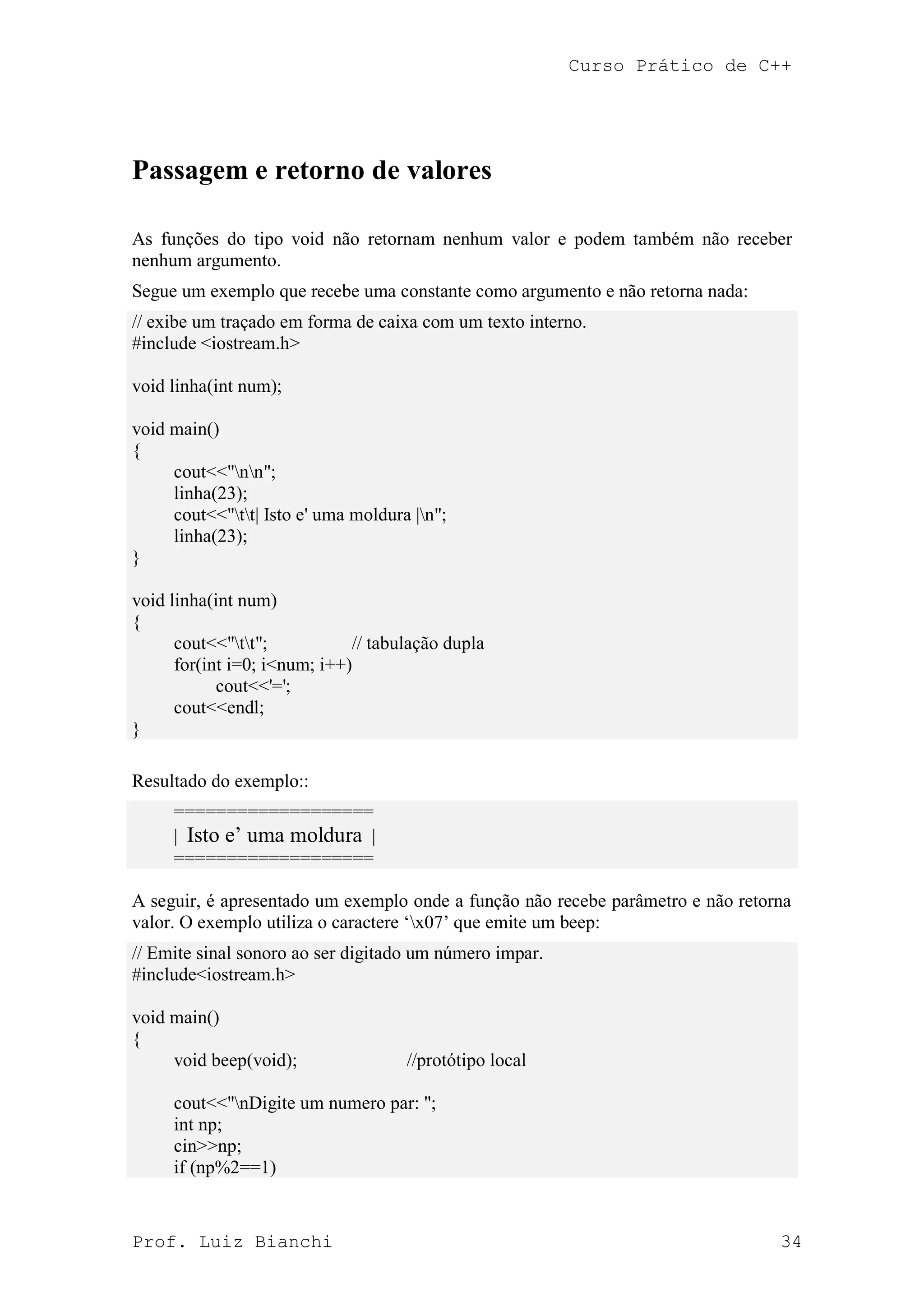 Curso Prático de C++
Prof. Luiz Bianchi 34
Passagem e retorno de valores
As funções do tipo void não retornam nenhum valor e podem também não receber
nenhum argumento.
Segue um exemplo que recebe uma constante como argumento e não retorna nada:
// exibe um traçado em forma de caixa com um texto interno.
#include <iostream.h>
void linha(int num);
void main()
{
cout<<"nn";
linha(23);
cout<<"tt| Isto e' uma moldura |n";
linha(23);
}
void linha(int num)
{
cout<<"tt"; // tabulação dupla
for(int i=0; i<num; i++)
cout<<'=';
cout<<endl;
}
Resultado do exemplo::
===================
| Isto e‟ uma moldura |
===================
A seguir, é apresentado um exemplo onde a função não recebe parâmetro e não retorna
valor. O exemplo utiliza o caractere „x07‟ que emite um beep:
// Emite sinal sonoro ao ser digitado um número impar.
#include<iostream.h>
void main()
{
void beep(void); //protótipo local
cout<<"nDigite um numero par: ";
int np;
cin>>np;
if (np%2==1)
 