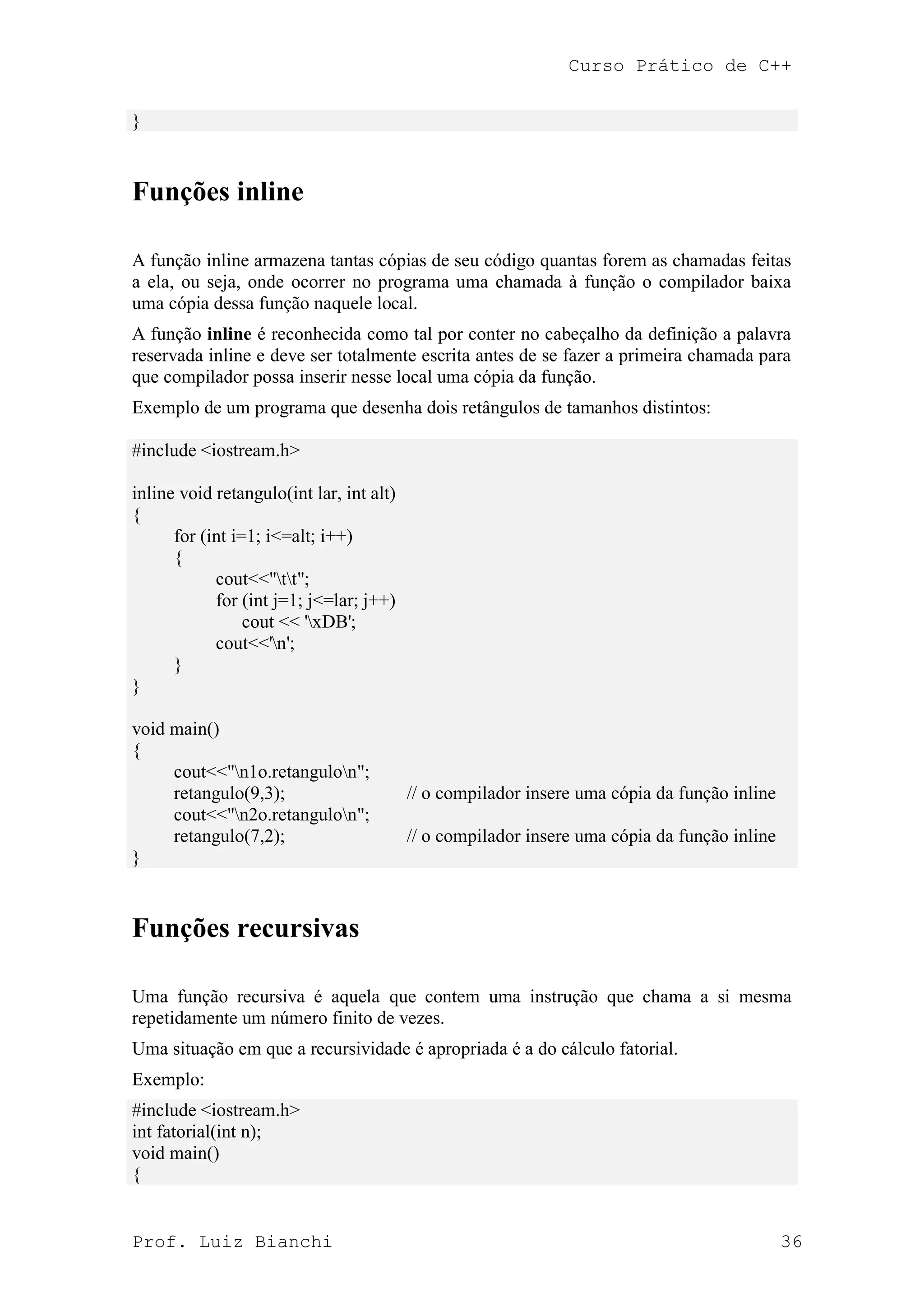 Curso Prático de C++
Prof. Luiz Bianchi 36
}
Funções inline
A função inline armazena tantas cópias de seu código quantas forem as chamadas feitas
a ela, ou seja, onde ocorrer no programa uma chamada à função o compilador baixa
uma cópia dessa função naquele local.
A função inline é reconhecida como tal por conter no cabeçalho da definição a palavra
reservada inline e deve ser totalmente escrita antes de se fazer a primeira chamada para
que compilador possa inserir nesse local uma cópia da função.
Exemplo de um programa que desenha dois retângulos de tamanhos distintos:
#include <iostream.h>
inline void retangulo(int lar, int alt)
{
for (int i=1; i<=alt; i++)
{
cout<<"tt";
for (int j=1; j<=lar; j++)
cout << 'xDB';
cout<<'n';
}
}
void main()
{
cout<<"n1o.retangulon";
retangulo(9,3); // o compilador insere uma cópia da função inline
cout<<"n2o.retangulon";
retangulo(7,2); // o compilador insere uma cópia da função inline
}
Funções recursivas
Uma função recursiva é aquela que contem uma instrução que chama a si mesma
repetidamente um número finito de vezes.
Uma situação em que a recursividade é apropriada é a do cálculo fatorial.
Exemplo:
#include <iostream.h>
int fatorial(int n);
void main()
{
 