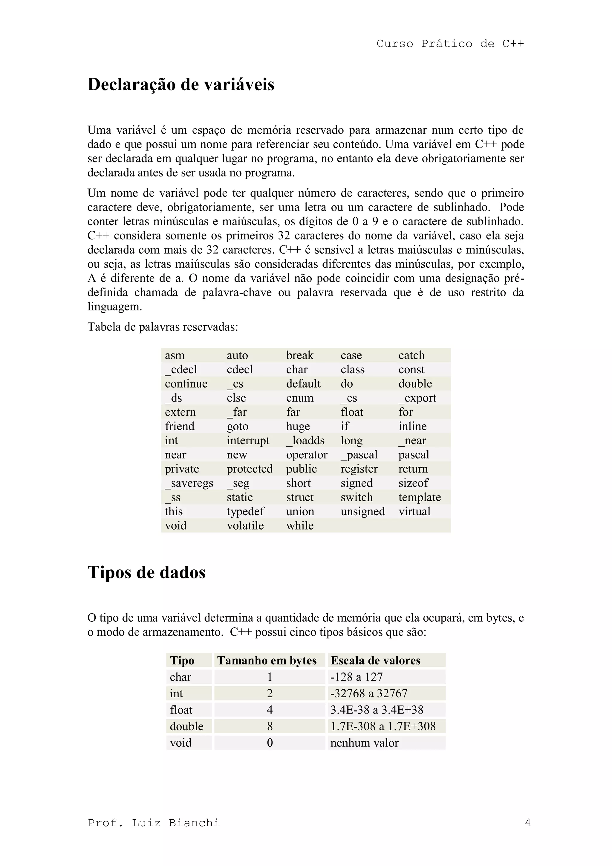 Curso Prático de C++
Prof. Luiz Bianchi 4
Declaração de variáveis
Uma variável é um espaço de memória reservado para armazenar num certo tipo de
dado e que possui um nome para referenciar seu conteúdo. Uma variável em C++ pode
ser declarada em qualquer lugar no programa, no entanto ela deve obrigatoriamente ser
declarada antes de ser usada no programa.
Um nome de variável pode ter qualquer número de caracteres, sendo que o primeiro
caractere deve, obrigatoriamente, ser uma letra ou um caractere de sublinhado. Pode
conter letras minúsculas e maiúsculas, os dígitos de 0 a 9 e o caractere de sublinhado.
C++ considera somente os primeiros 32 caracteres do nome da variável, caso ela seja
declarada com mais de 32 caracteres. C++ é sensível a letras maiúsculas e minúsculas,
ou seja, as letras maiúsculas são consideradas diferentes das minúsculas, por exemplo,
A é diferente de a. O nome da variável não pode coincidir com uma designação pré-
definida chamada de palavra-chave ou palavra reservada que é de uso restrito da
linguagem.
Tabela de palavras reservadas:
asm auto break case catch
_cdecl cdecl char class const
continue _cs default do double
_ds else enum _es _export
extern _far far float for
friend goto huge if inline
int interrupt _loadds long _near
near new operator _pascal pascal
private protected public register return
_saveregs _seg short signed sizeof
_ss static struct switch template
this typedef union unsigned virtual
void volatile while
Tipos de dados
O tipo de uma variável determina a quantidade de memória que ela ocupará, em bytes, e
o modo de armazenamento. C++ possui cinco tipos básicos que são:
Tipo Tamanho em bytes Escala de valores
char 1 -128 a 127
int 2 -32768 a 32767
float 4 3.4E-38 a 3.4E+38
double 8 1.7E-308 a 1.7E+308
void 0 nenhum valor
 