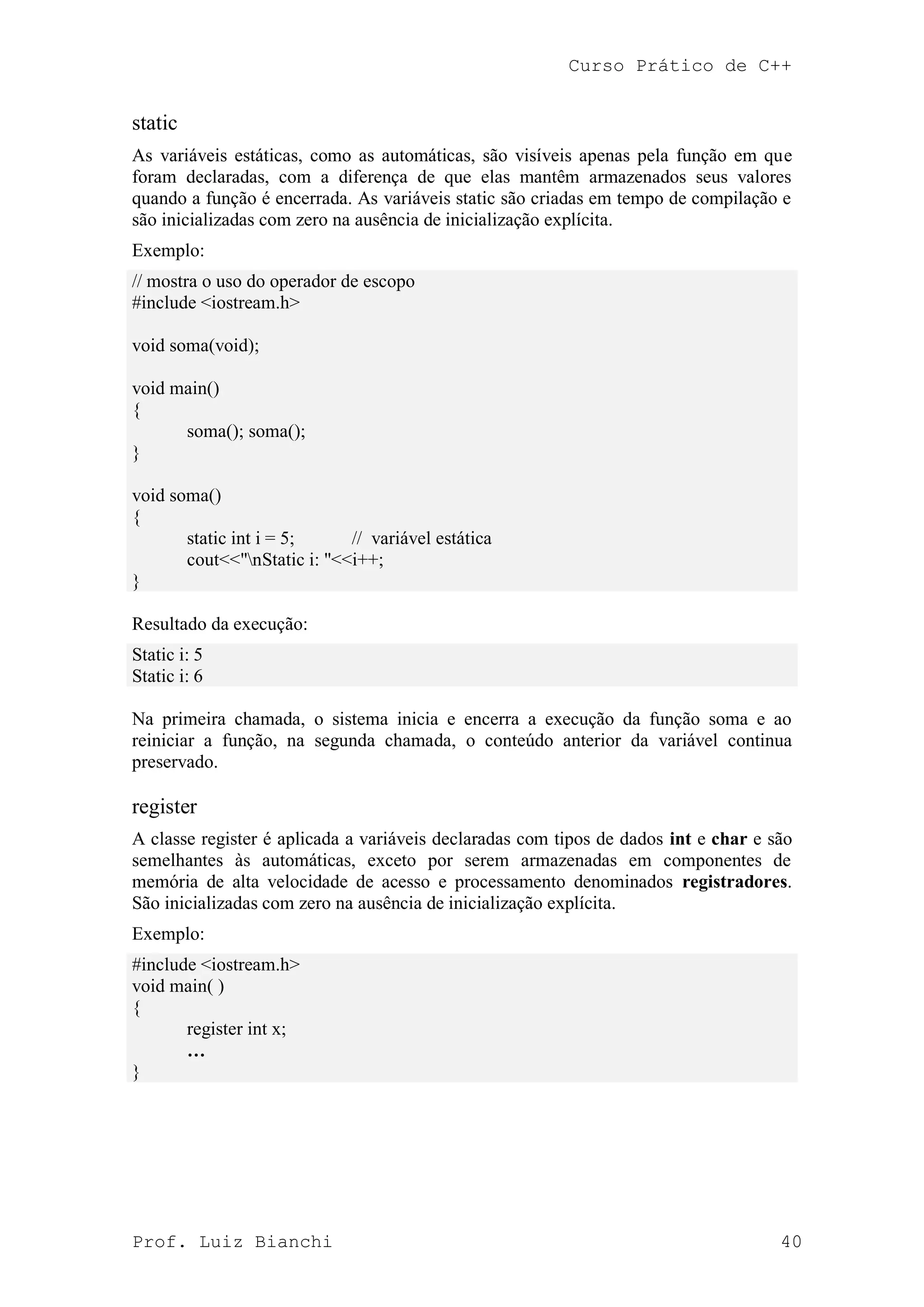 Curso Prático de C++
Prof. Luiz Bianchi 40
static
As variáveis estáticas, como as automáticas, são visíveis apenas pela função em que
foram declaradas, com a diferença de que elas mantêm armazenados seus valores
quando a função é encerrada. As variáveis static são criadas em tempo de compilação e
são inicializadas com zero na ausência de inicialização explícita.
Exemplo:
// mostra o uso do operador de escopo
#include <iostream.h>
void soma(void);
void main()
{
soma(); soma();
}
void soma()
{
static int i = 5; // variável estática
cout<<"nStatic i: "<<i++;
}
Resultado da execução:
Static i: 5
Static i: 6
Na primeira chamada, o sistema inicia e encerra a execução da função soma e ao
reiniciar a função, na segunda chamada, o conteúdo anterior da variável continua
preservado.
register
A classe register é aplicada a variáveis declaradas com tipos de dados int e char e são
semelhantes às automáticas, exceto por serem armazenadas em componentes de
memória de alta velocidade de acesso e processamento denominados registradores.
São inicializadas com zero na ausência de inicialização explícita.
Exemplo:
#include <iostream.h>
void main( )
{
register int x;
…
}
 