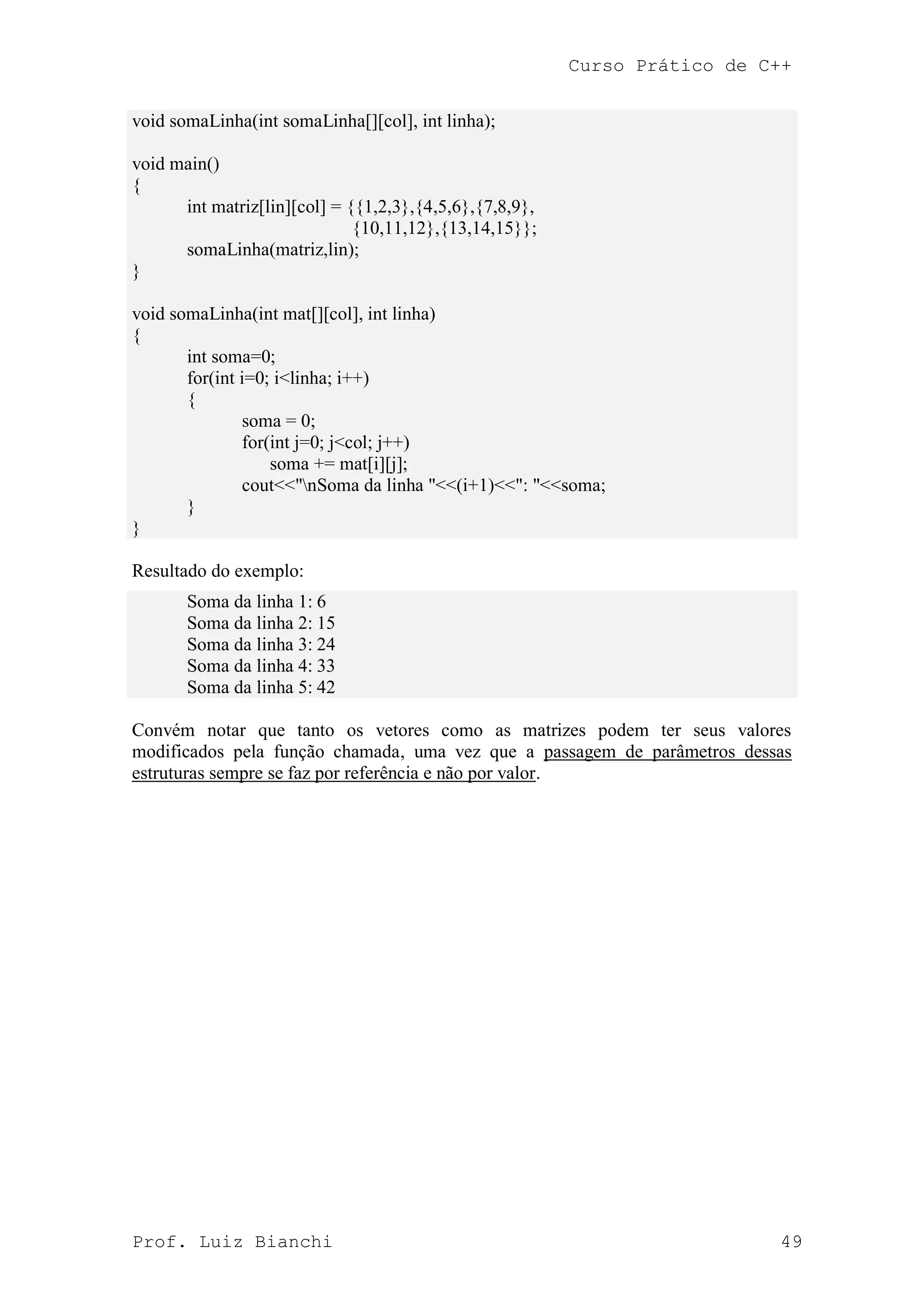 Curso Prático de C++
Prof. Luiz Bianchi 49
void somaLinha(int somaLinha[][col], int linha);
void main()
{
int matriz[lin][col] = {{1,2,3},{4,5,6},{7,8,9},
{10,11,12},{13,14,15}};
somaLinha(matriz,lin);
}
void somaLinha(int mat[][col], int linha)
{
int soma=0;
for(int i=0; i<linha; i++)
{
soma = 0;
for(int j=0; j<col; j++)
soma += mat[i][j];
cout<<"nSoma da linha "<<(i+1)<<": "<<soma;
}
}
Resultado do exemplo:
Soma da linha 1: 6
Soma da linha 2: 15
Soma da linha 3: 24
Soma da linha 4: 33
Soma da linha 5: 42
Convém notar que tanto os vetores como as matrizes podem ter seus valores
modificados pela função chamada, uma vez que a passagem de parâmetros dessas
estruturas sempre se faz por referência e não por valor.
 