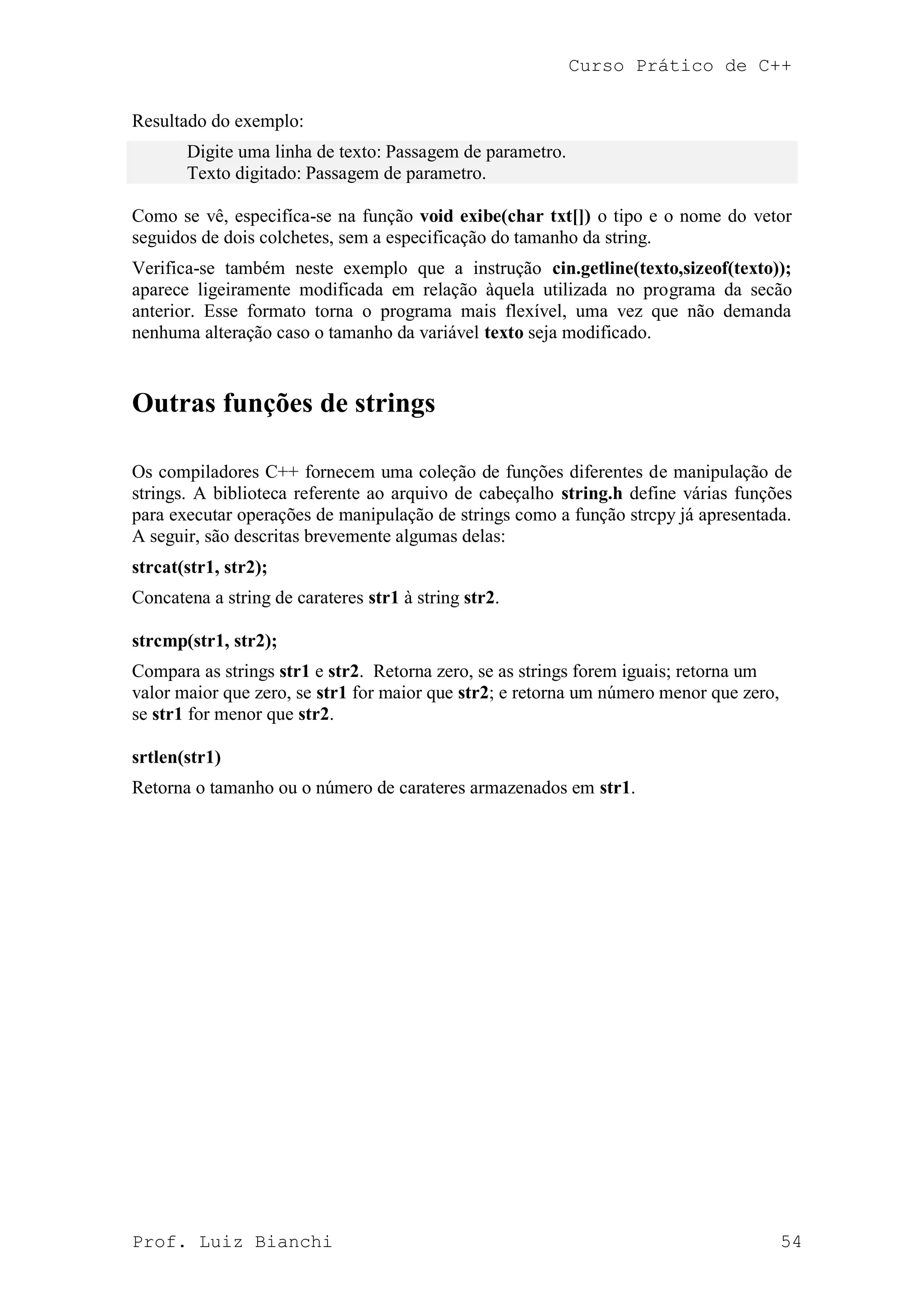 Curso Prático de C++
Prof. Luiz Bianchi 54
Resultado do exemplo:
Digite uma linha de texto: Passagem de parametro.
Texto digitado: Passagem de parametro.
Como se vê, especifíca-se na função void exibe(char txt[]) o tipo e o nome do vetor
seguidos de dois colchetes, sem a especificação do tamanho da string.
Verifica-se também neste exemplo que a instrução cin.getline(texto,sizeof(texto));
aparece ligeiramente modificada em relação àquela utilizada no programa da secão
anterior. Esse formato torna o programa mais flexível, uma vez que não demanda
nenhuma alteração caso o tamanho da variável texto seja modificado.
Outras funções de strings
Os compiladores C++ fornecem uma coleção de funções diferentes de manipulação de
strings. A biblioteca referente ao arquivo de cabeçalho string.h define várias funções
para executar operações de manipulação de strings como a função strcpy já apresentada.
A seguir, são descritas brevemente algumas delas:
strcat(str1, str2);
Concatena a string de carateres str1 à string str2.
strcmp(str1, str2);
Compara as strings str1 e str2. Retorna zero, se as strings forem iguais; retorna um
valor maior que zero, se str1 for maior que str2; e retorna um número menor que zero,
se str1 for menor que str2.
srtlen(str1)
Retorna o tamanho ou o número de carateres armazenados em str1.
 