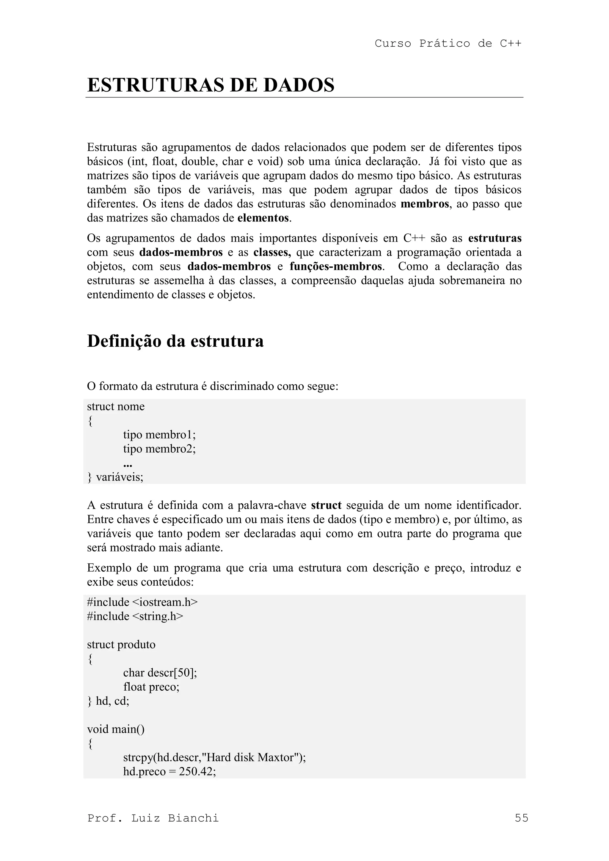 Curso Prático de C++
Prof. Luiz Bianchi 55
ESTRUTURAS DE DADOS
Estruturas são agrupamentos de dados relacionados que podem ser de diferentes tipos
básicos (int, float, double, char e void) sob uma única declaração. Já foi visto que as
matrizes são tipos de variáveis que agrupam dados do mesmo tipo básico. As estruturas
também são tipos de variáveis, mas que podem agrupar dados de tipos básicos
diferentes. Os itens de dados das estruturas são denominados membros, ao passo que
das matrizes são chamados de elementos.
Os agrupamentos de dados mais importantes disponíveis em C++ são as estruturas
com seus dados-membros e as classes, que caracterizam a programação orientada a
objetos, com seus dados-membros e funções-membros. Como a declaração das
estruturas se assemelha à das classes, a compreensão daquelas ajuda sobremaneira no
entendimento de classes e objetos.
Definição da estrutura
O formato da estrutura é discriminado como segue:
struct nome
{
tipo membro1;
tipo membro2;
...
} variáveis;
A estrutura é definida com a palavra-chave struct seguida de um nome identificador.
Entre chaves é especificado um ou mais itens de dados (tipo e membro) e, por último, as
variáveis que tanto podem ser declaradas aqui como em outra parte do programa que
será mostrado mais adiante.
Exemplo de um programa que cria uma estrutura com descrição e preço, introduz e
exibe seus conteúdos:
#include <iostream.h>
#include <string.h>
struct produto
{
char descr[50];
float preco;
} hd, cd;
void main()
{
strcpy(hd.descr,"Hard disk Maxtor");
hd.preco = 250.42;
 