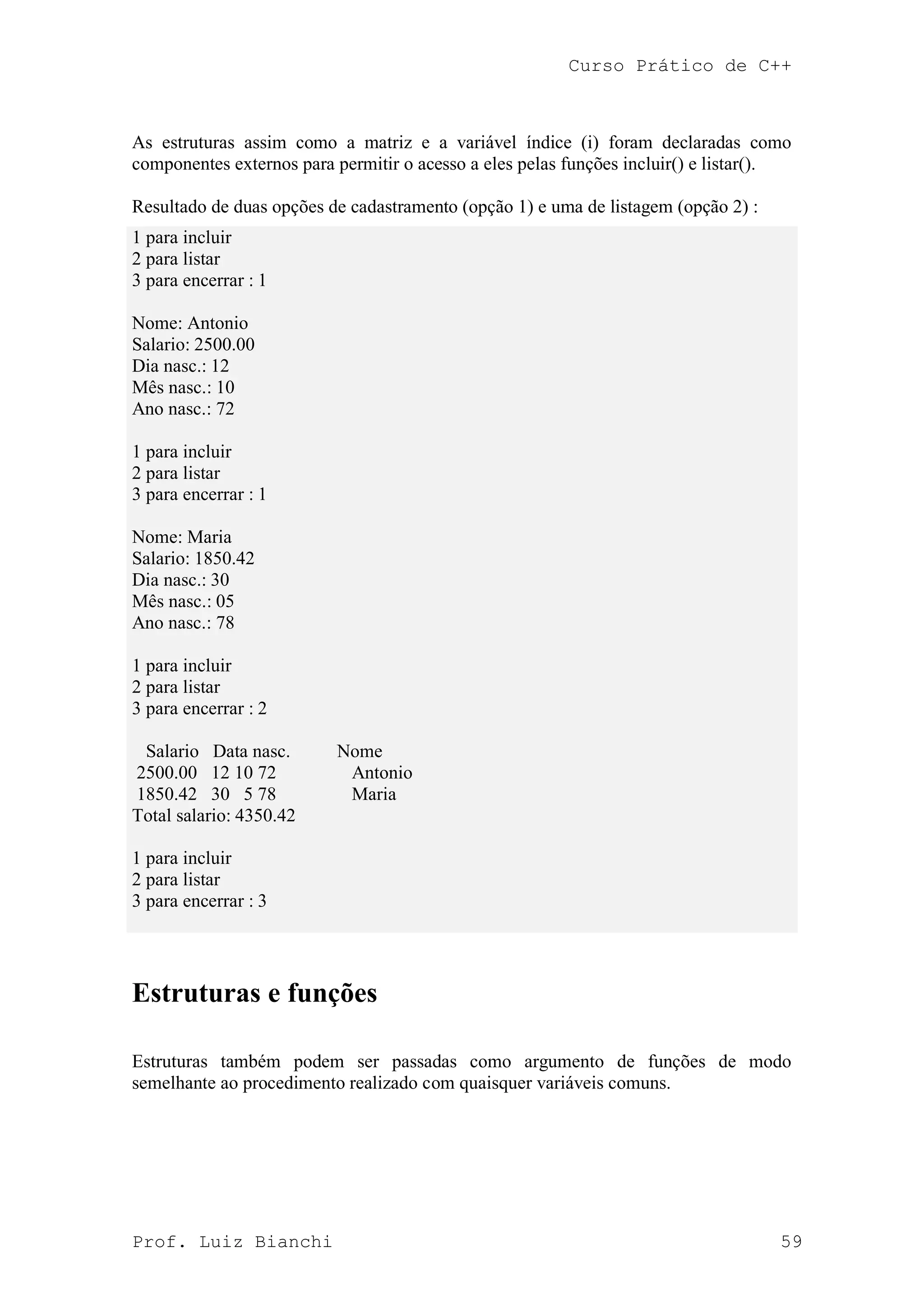 Curso Prático de C++
Prof. Luiz Bianchi 59
As estruturas assim como a matriz e a variável índice (i) foram declaradas como
componentes externos para permitir o acesso a eles pelas funções incluir() e listar().
Resultado de duas opções de cadastramento (opção 1) e uma de listagem (opção 2) :
1 para incluir
2 para listar
3 para encerrar : 1
Nome: Antonio
Salario: 2500.00
Dia nasc.: 12
Mês nasc.: 10
Ano nasc.: 72
1 para incluir
2 para listar
3 para encerrar : 1
Nome: Maria
Salario: 1850.42
Dia nasc.: 30
Mês nasc.: 05
Ano nasc.: 78
1 para incluir
2 para listar
3 para encerrar : 2
Salario Data nasc. Nome
2500.00 12 10 72 Antonio
1850.42 30 5 78 Maria
Total salario: 4350.42
1 para incluir
2 para listar
3 para encerrar : 3
Estruturas e funções
Estruturas também podem ser passadas como argumento de funções de modo
semelhante ao procedimento realizado com quaisquer variáveis comuns.
 