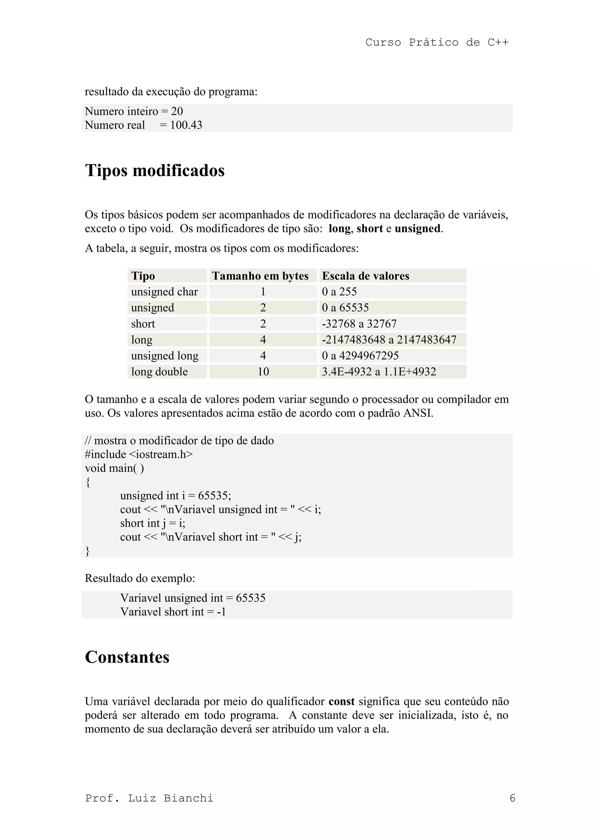 Curso Prático de C++
Prof. Luiz Bianchi 6
resultado da execução do programa:
Numero inteiro = 20
Numero real = 100.43
Tipos modificados
Os tipos básicos podem ser acompanhados de modificadores na declaração de variáveis,
exceto o tipo void. Os modificadores de tipo são: long, short e unsigned.
A tabela, a seguir, mostra os tipos com os modificadores:
Tipo Tamanho em bytes Escala de valores
unsigned char 1 0 a 255
unsigned 2 0 a 65535
short 2 -32768 a 32767
long 4 -2147483648 a 2147483647
unsigned long 4 0 a 4294967295
long double 10 3.4E-4932 a 1.1E+4932
O tamanho e a escala de valores podem variar segundo o processador ou compilador em
uso. Os valores apresentados acima estão de acordo com o padrão ANSI.
// mostra o modificador de tipo de dado
#include <iostream.h>
void main( )
{
unsigned int i = 65535;
cout << "nVariavel unsigned int = " << i;
short int j = i;
cout << "nVariavel short int = " << j;
}
Resultado do exemplo:
Variavel unsigned int = 65535
Variavel short int = -1
Constantes
Uma variável declarada por meio do qualificador const significa que seu conteúdo não
poderá ser alterado em todo programa. A constante deve ser inicializada, isto é, no
momento de sua declaração deverá ser atribuído um valor a ela.
 