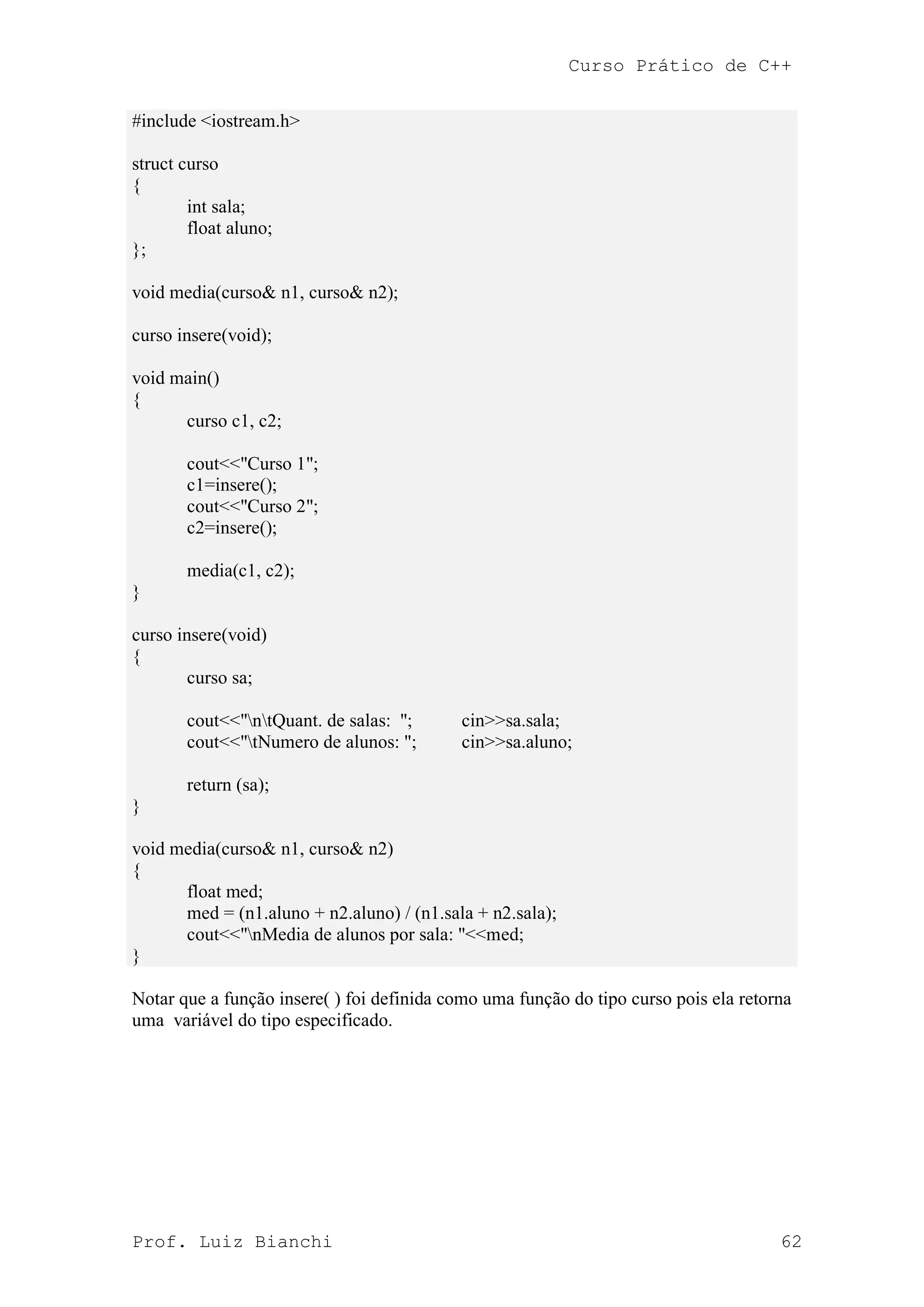 Curso Prático de C++
Prof. Luiz Bianchi 62
#include <iostream.h>
struct curso
{
int sala;
float aluno;
};
void media(curso& n1, curso& n2);
curso insere(void);
void main()
{
curso c1, c2;
cout<<"Curso 1";
c1=insere();
cout<<"Curso 2";
c2=insere();
media(c1, c2);
}
curso insere(void)
{
curso sa;
cout<<"ntQuant. de salas: "; cin>>sa.sala;
cout<<"tNumero de alunos: "; cin>>sa.aluno;
return (sa);
}
void media(curso& n1, curso& n2)
{
float med;
med = (n1.aluno + n2.aluno) / (n1.sala + n2.sala);
cout<<"nMedia de alunos por sala: "<<med;
}
Notar que a função insere( ) foi definida como uma função do tipo curso pois ela retorna
uma variável do tipo especificado.
 