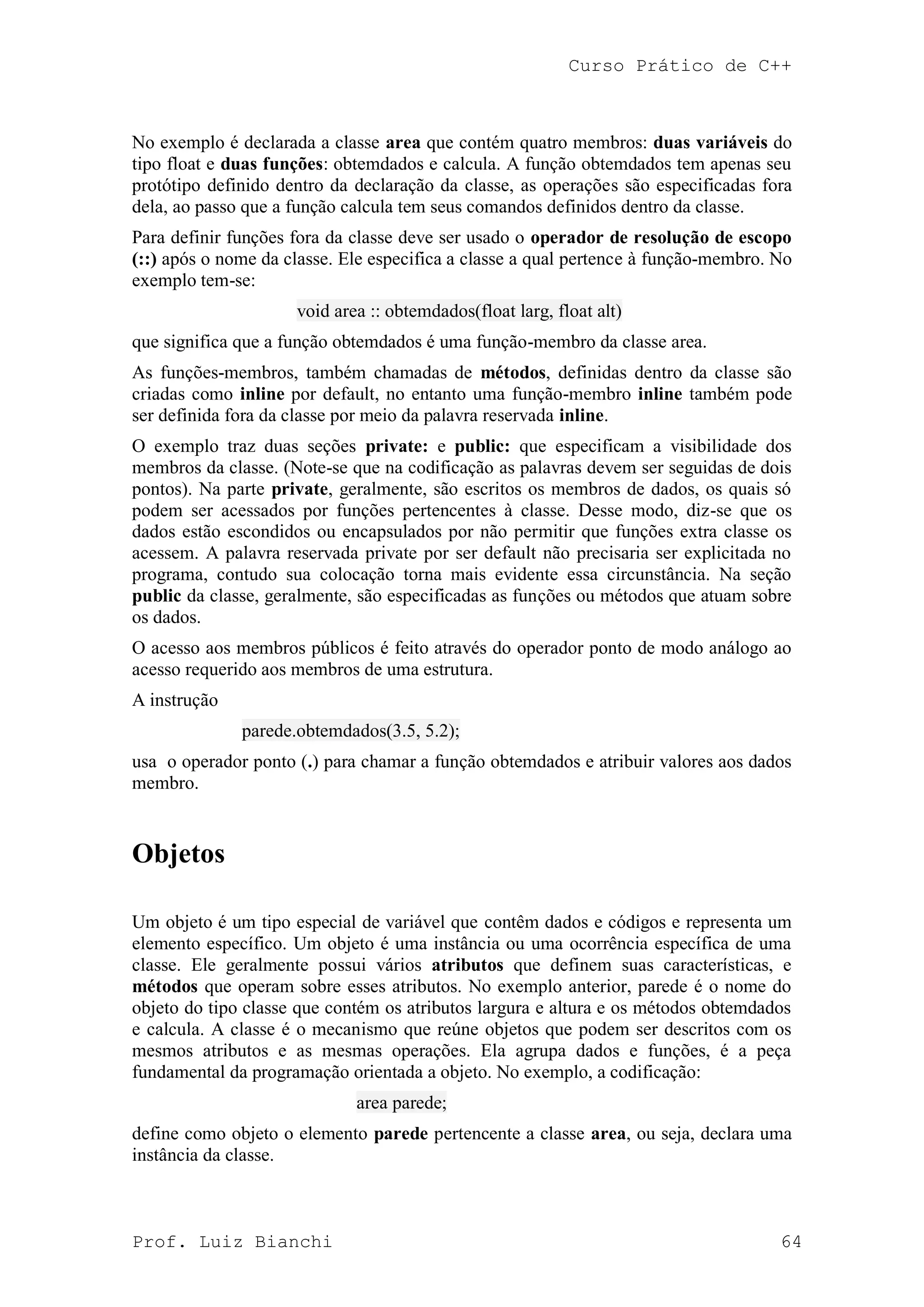 Curso Prático de C++
Prof. Luiz Bianchi 64
No exemplo é declarada a classe area que contém quatro membros: duas variáveis do
tipo float e duas funções: obtemdados e calcula. A função obtemdados tem apenas seu
protótipo definido dentro da declaração da classe, as operações são especificadas fora
dela, ao passo que a função calcula tem seus comandos definidos dentro da classe.
Para definir funções fora da classe deve ser usado o operador de resolução de escopo
(::) após o nome da classe. Ele especifica a classe a qual pertence à função-membro. No
exemplo tem-se:
void area :: obtemdados(float larg, float alt)
que significa que a função obtemdados é uma função-membro da classe area.
As funções-membros, também chamadas de métodos, definidas dentro da classe são
criadas como inline por default, no entanto uma função-membro inline também pode
ser definida fora da classe por meio da palavra reservada inline.
O exemplo traz duas seções private: e public: que especificam a visibilidade dos
membros da classe. (Note-se que na codificação as palavras devem ser seguidas de dois
pontos). Na parte private, geralmente, são escritos os membros de dados, os quais só
podem ser acessados por funções pertencentes à classe. Desse modo, diz-se que os
dados estão escondidos ou encapsulados por não permitir que funções extra classe os
acessem. A palavra reservada private por ser default não precisaria ser explicitada no
programa, contudo sua colocação torna mais evidente essa circunstância. Na seção
public da classe, geralmente, são especificadas as funções ou métodos que atuam sobre
os dados.
O acesso aos membros públicos é feito através do operador ponto de modo análogo ao
acesso requerido aos membros de uma estrutura.
A instrução
parede.obtemdados(3.5, 5.2);
usa o operador ponto (.) para chamar a função obtemdados e atribuir valores aos dados
membro.
Objetos
Um objeto é um tipo especial de variável que contêm dados e códigos e representa um
elemento específico. Um objeto é uma instância ou uma ocorrência específica de uma
classe. Ele geralmente possui vários atributos que definem suas características, e
métodos que operam sobre esses atributos. No exemplo anterior, parede é o nome do
objeto do tipo classe que contém os atributos largura e altura e os métodos obtemdados
e calcula. A classe é o mecanismo que reúne objetos que podem ser descritos com os
mesmos atributos e as mesmas operações. Ela agrupa dados e funções, é a peça
fundamental da programação orientada a objeto. No exemplo, a codificação:
area parede;
define como objeto o elemento parede pertencente a classe area, ou seja, declara uma
instância da classe.
 