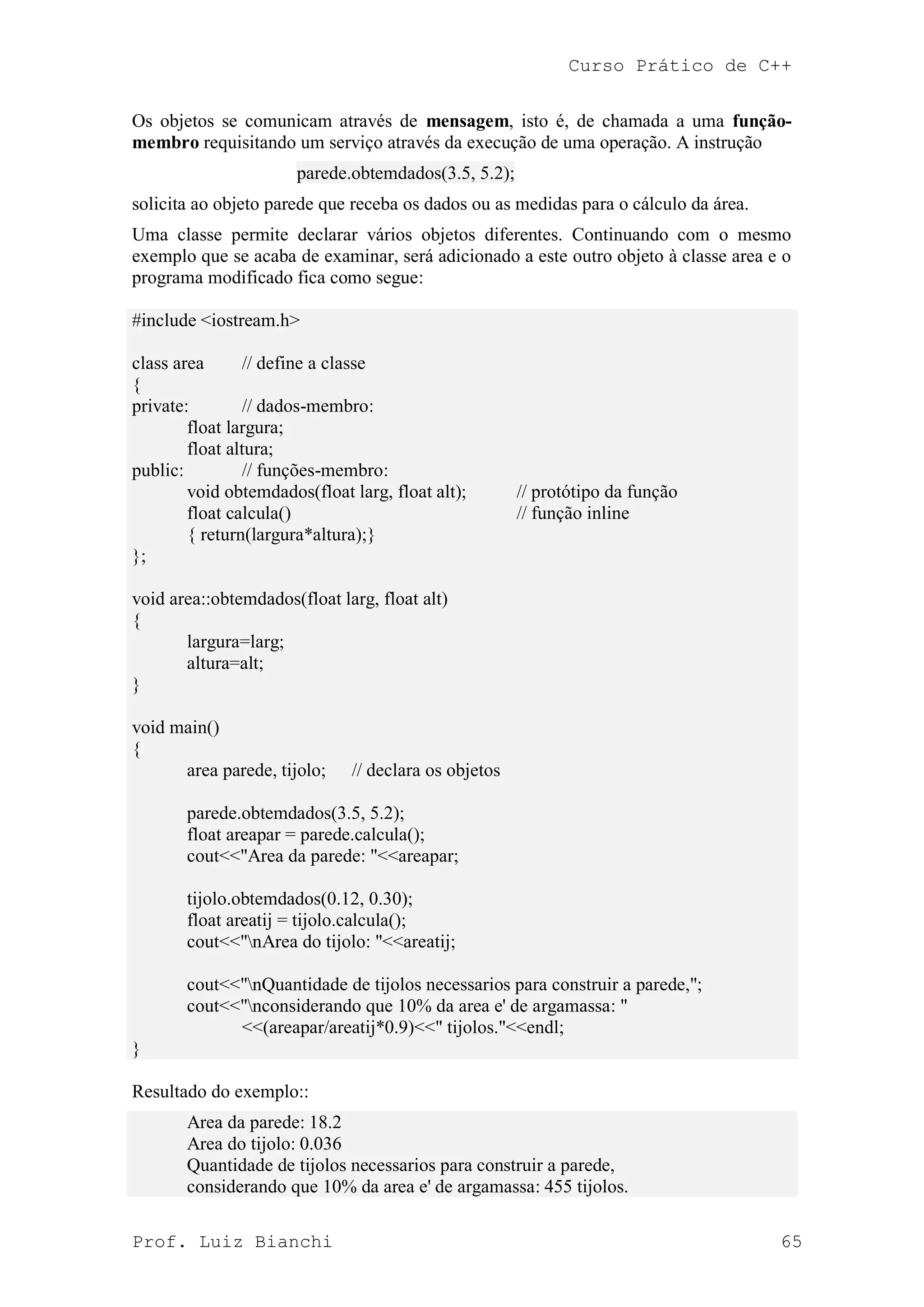 Curso Prático de C++
Prof. Luiz Bianchi 65
Os objetos se comunicam através de mensagem, isto é, de chamada a uma função-
membro requisitando um serviço através da execução de uma operação. A instrução
parede.obtemdados(3.5, 5.2);
solicita ao objeto parede que receba os dados ou as medidas para o cálculo da área.
Uma classe permite declarar vários objetos diferentes. Continuando com o mesmo
exemplo que se acaba de examinar, será adicionado a este outro objeto à classe area e o
programa modificado fica como segue:
#include <iostream.h>
class area // define a classe
{
private: // dados-membro:
float largura;
float altura;
public: // funções-membro:
void obtemdados(float larg, float alt); // protótipo da função
float calcula() // função inline
{ return(largura*altura);}
};
void area::obtemdados(float larg, float alt)
{
largura=larg;
altura=alt;
}
void main()
{
area parede, tijolo; // declara os objetos
parede.obtemdados(3.5, 5.2);
float areapar = parede.calcula();
cout<<"Area da parede: "<<areapar;
tijolo.obtemdados(0.12, 0.30);
float areatij = tijolo.calcula();
cout<<"nArea do tijolo: "<<areatij;
cout<<"nQuantidade de tijolos necessarios para construir a parede,";
cout<<"nconsiderando que 10% da area e' de argamassa: "
<<(areapar/areatij*0.9)<<" tijolos."<<endl;
}
Resultado do exemplo::
Area da parede: 18.2
Area do tijolo: 0.036
Quantidade de tijolos necessarios para construir a parede,
considerando que 10% da area e' de argamassa: 455 tijolos.
 