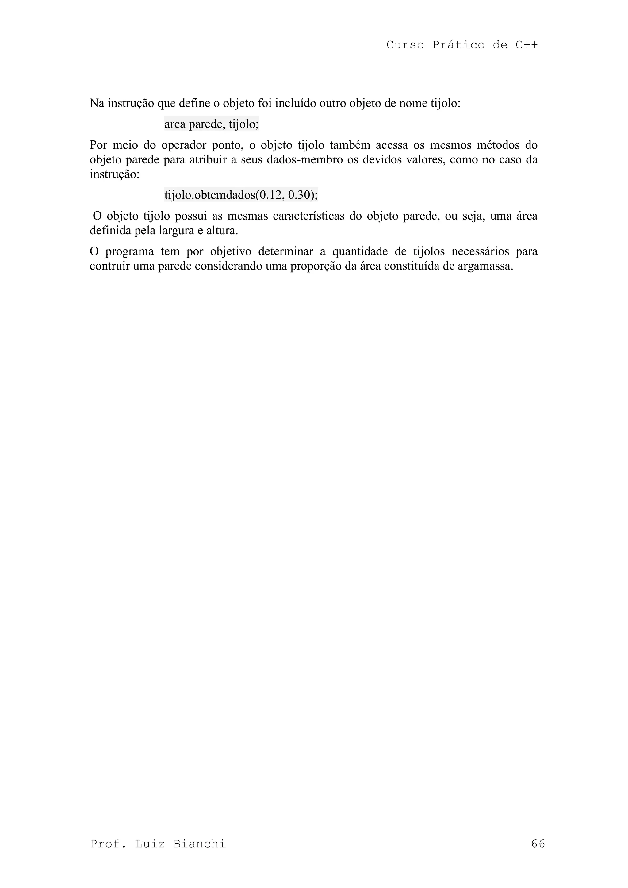 Curso Prático de C++
Prof. Luiz Bianchi 66
Na instrução que define o objeto foi incluído outro objeto de nome tijolo:
area parede, tijolo;
Por meio do operador ponto, o objeto tijolo também acessa os mesmos métodos do
objeto parede para atribuir a seus dados-membro os devidos valores, como no caso da
instrução:
tijolo.obtemdados(0.12, 0.30);
O objeto tijolo possui as mesmas características do objeto parede, ou seja, uma área
definida pela largura e altura.
O programa tem por objetivo determinar a quantidade de tijolos necessários para
contruir uma parede considerando uma proporção da área constituída de argamassa.
 