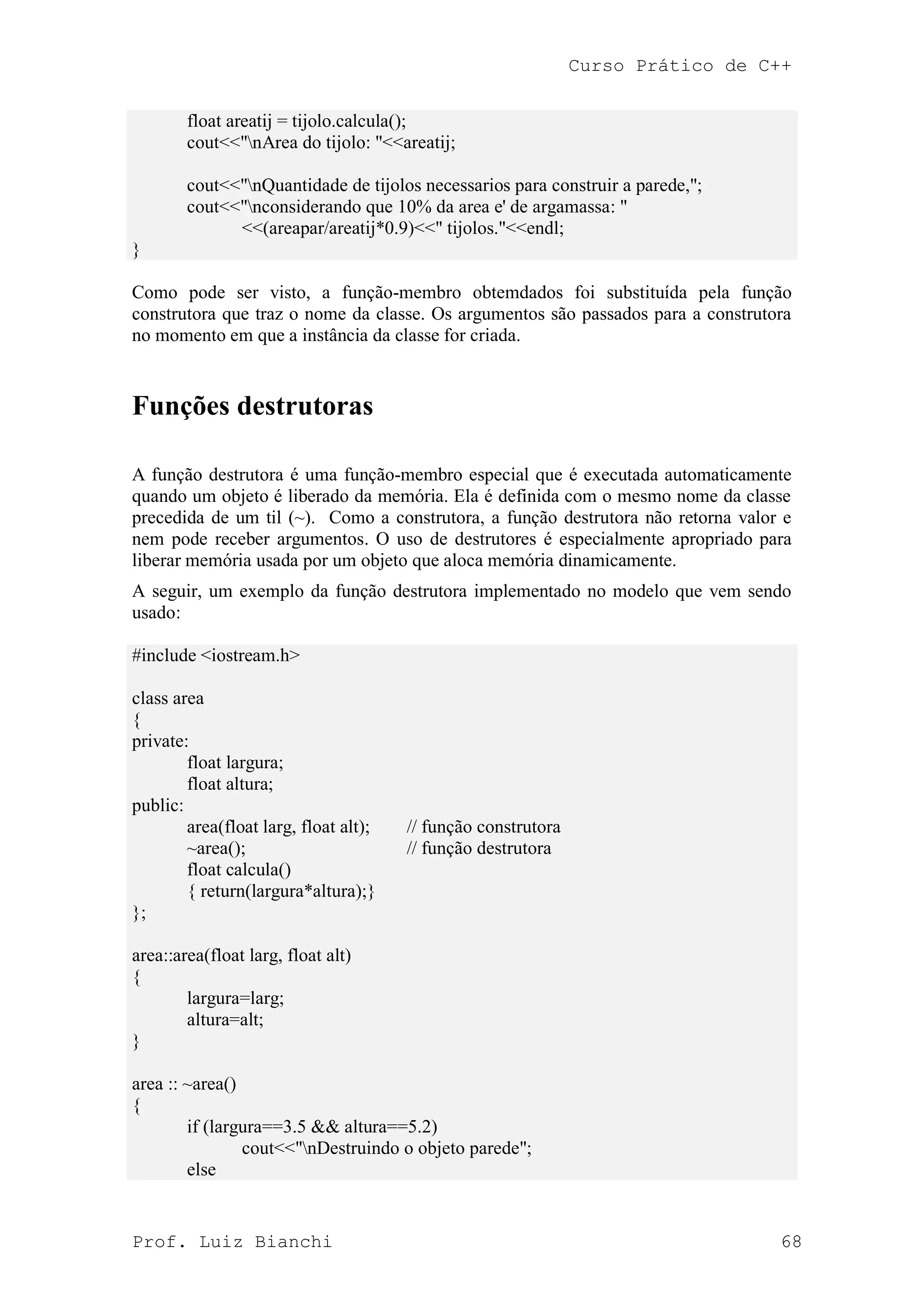 Curso Prático de C++
Prof. Luiz Bianchi 68
float areatij = tijolo.calcula();
cout<<"nArea do tijolo: "<<areatij;
cout<<"nQuantidade de tijolos necessarios para construir a parede,";
cout<<"nconsiderando que 10% da area e' de argamassa: "
<<(areapar/areatij*0.9)<<" tijolos."<<endl;
}
Como pode ser visto, a função-membro obtemdados foi substituída pela função
construtora que traz o nome da classe. Os argumentos são passados para a construtora
no momento em que a instância da classe for criada.
Funções destrutoras
A função destrutora é uma função-membro especial que é executada automaticamente
quando um objeto é liberado da memória. Ela é definida com o mesmo nome da classe
precedida de um til (~). Como a construtora, a função destrutora não retorna valor e
nem pode receber argumentos. O uso de destrutores é especialmente apropriado para
liberar memória usada por um objeto que aloca memória dinamicamente.
A seguir, um exemplo da função destrutora implementado no modelo que vem sendo
usado:
#include <iostream.h>
class area
{
private:
float largura;
float altura;
public:
area(float larg, float alt); // função construtora
~area(); // função destrutora
float calcula()
{ return(largura*altura);}
};
area::area(float larg, float alt)
{
largura=larg;
altura=alt;
}
area :: ~area()
{
if (largura==3.5 && altura==5.2)
cout<<"nDestruindo o objeto parede";
else
 