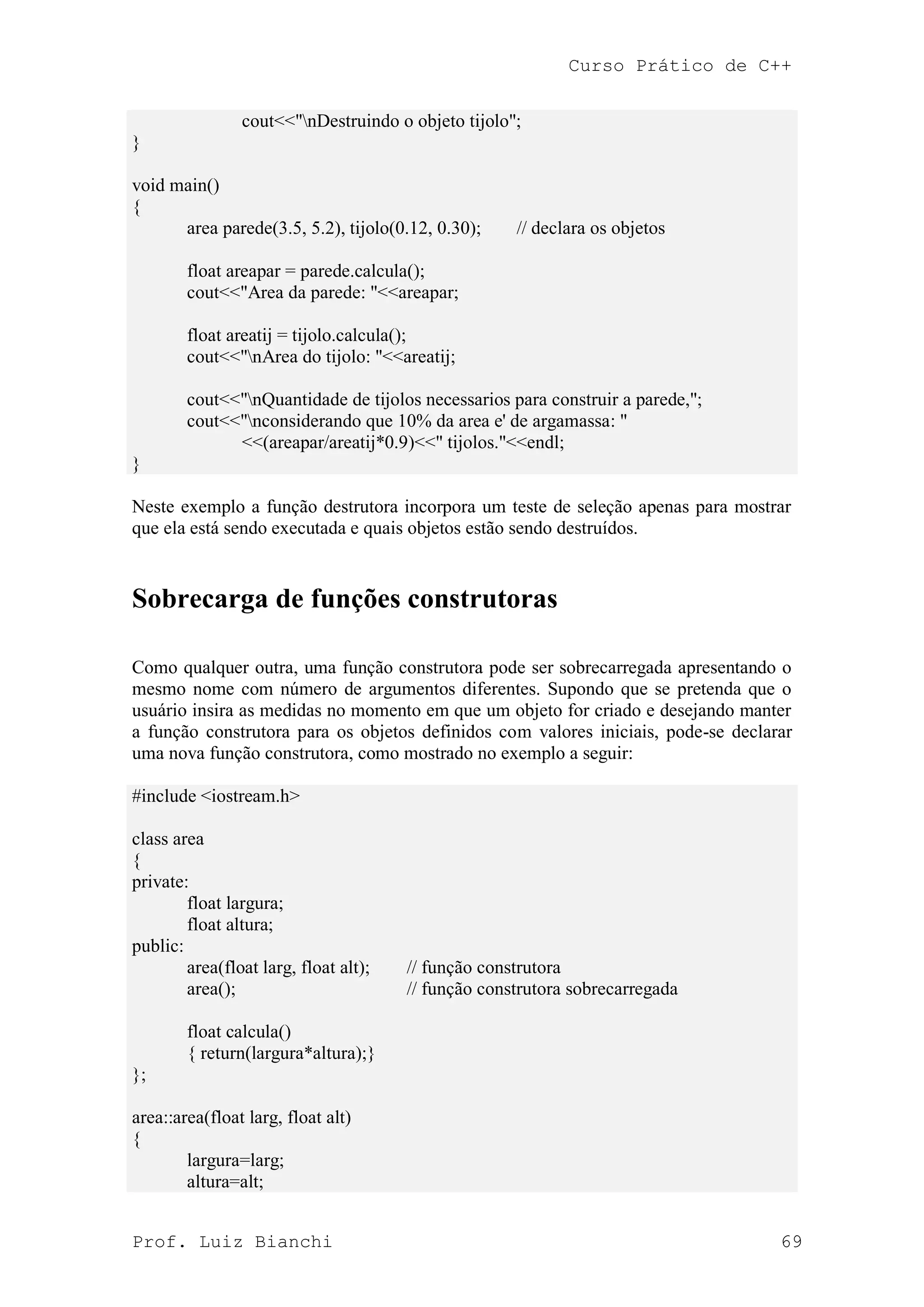 Curso Prático de C++
Prof. Luiz Bianchi 69
cout<<"nDestruindo o objeto tijolo";
}
void main()
{
area parede(3.5, 5.2), tijolo(0.12, 0.30); // declara os objetos
float areapar = parede.calcula();
cout<<"Area da parede: "<<areapar;
float areatij = tijolo.calcula();
cout<<"nArea do tijolo: "<<areatij;
cout<<"nQuantidade de tijolos necessarios para construir a parede,";
cout<<"nconsiderando que 10% da area e' de argamassa: "
<<(areapar/areatij*0.9)<<" tijolos."<<endl;
}
Neste exemplo a função destrutora incorpora um teste de seleção apenas para mostrar
que ela está sendo executada e quais objetos estão sendo destruídos.
Sobrecarga de funções construtoras
Como qualquer outra, uma função construtora pode ser sobrecarregada apresentando o
mesmo nome com número de argumentos diferentes. Supondo que se pretenda que o
usuário insira as medidas no momento em que um objeto for criado e desejando manter
a função construtora para os objetos definidos com valores iniciais, pode-se declarar
uma nova função construtora, como mostrado no exemplo a seguir:
#include <iostream.h>
class area
{
private:
float largura;
float altura;
public:
area(float larg, float alt); // função construtora
area(); // função construtora sobrecarregada
float calcula()
{ return(largura*altura);}
};
area::area(float larg, float alt)
{
largura=larg;
altura=alt;
 