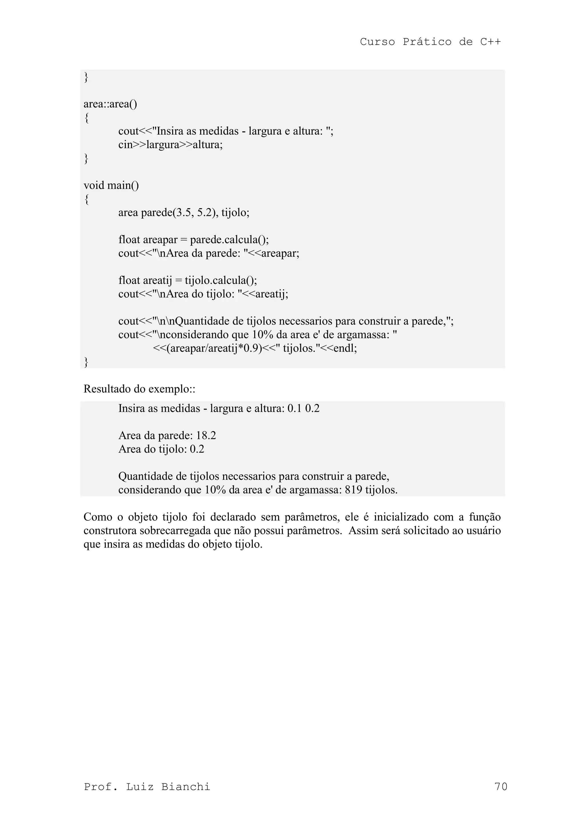 Curso Prático de C++
Prof. Luiz Bianchi 70
}
area::area()
{
cout<<"Insira as medidas - largura e altura: ";
cin>>largura>>altura;
}
void main()
{
area parede(3.5, 5.2), tijolo;
float areapar = parede.calcula();
cout<<"nArea da parede: "<<areapar;
float areatij = tijolo.calcula();
cout<<"nArea do tijolo: "<<areatij;
cout<<"nnQuantidade de tijolos necessarios para construir a parede,";
cout<<"nconsiderando que 10% da area e' de argamassa: "
<<(areapar/areatij*0.9)<<" tijolos."<<endl;
}
Resultado do exemplo::
Insira as medidas - largura e altura: 0.1 0.2
Area da parede: 18.2
Area do tijolo: 0.2
Quantidade de tijolos necessarios para construir a parede,
considerando que 10% da area e' de argamassa: 819 tijolos.
Como o objeto tijolo foi declarado sem parâmetros, ele é inicializado com a função
construtora sobrecarregada que não possui parâmetros. Assim será solicitado ao usuário
que insira as medidas do objeto tijolo.
 