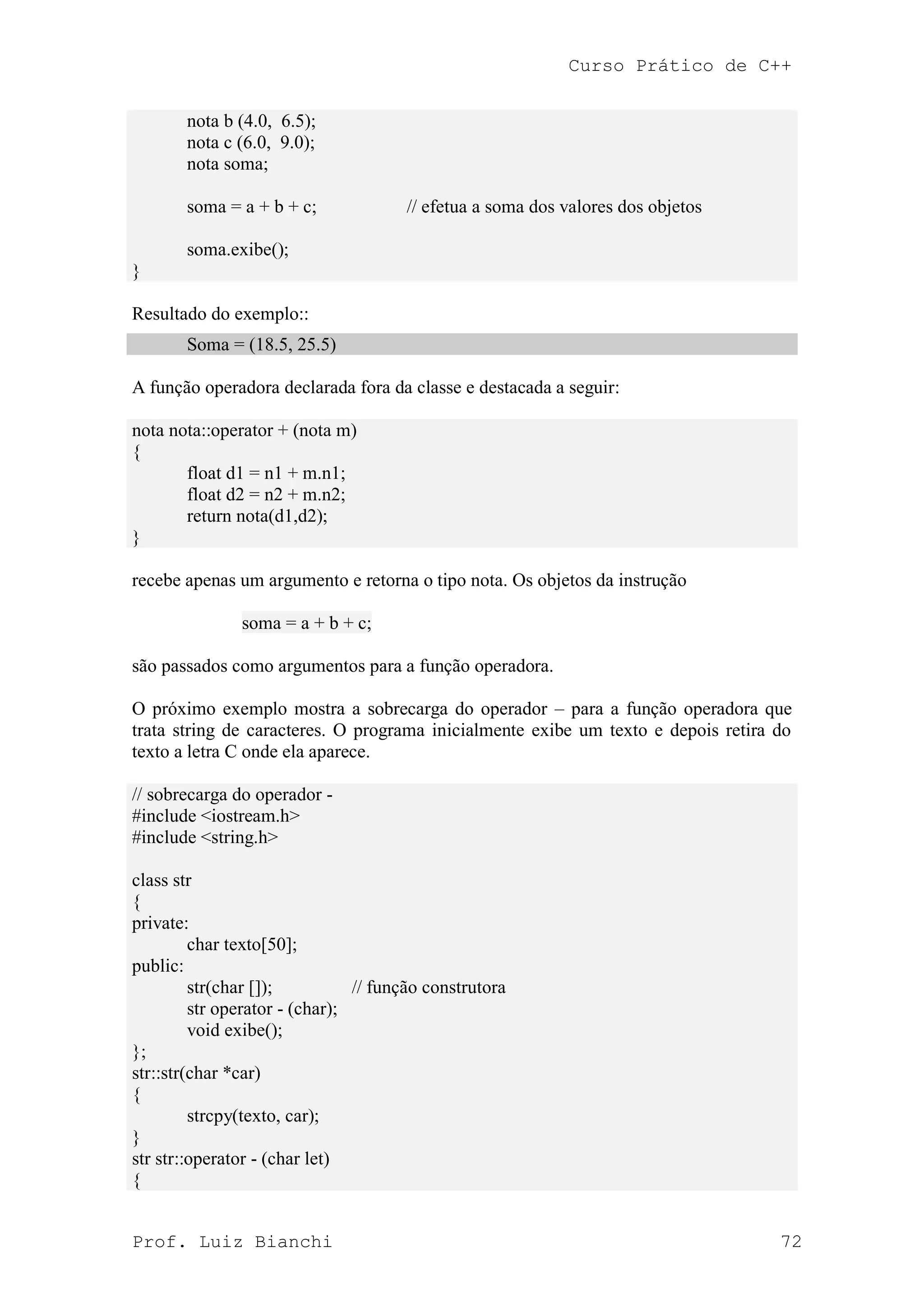 Curso Prático de C++
Prof. Luiz Bianchi 72
nota b (4.0, 6.5);
nota c (6.0, 9.0);
nota soma;
soma = a + b + c; // efetua a soma dos valores dos objetos
soma.exibe();
}
Resultado do exemplo::
Soma = (18.5, 25.5)
A função operadora declarada fora da classe e destacada a seguir:
nota nota::operator + (nota m)
{
float d1 = n1 + m.n1;
float d2 = n2 + m.n2;
return nota(d1,d2);
}
recebe apenas um argumento e retorna o tipo nota. Os objetos da instrução
soma = a + b + c;
são passados como argumentos para a função operadora.
O próximo exemplo mostra a sobrecarga do operador – para a função operadora que
trata string de caracteres. O programa inicialmente exibe um texto e depois retira do
texto a letra C onde ela aparece.
// sobrecarga do operador -
#include <iostream.h>
#include <string.h>
class str
{
private:
char texto[50];
public:
str(char []); // função construtora
str operator - (char);
void exibe();
};
str::str(char *car)
{
strcpy(texto, car);
}
str str::operator - (char let)
{
 
