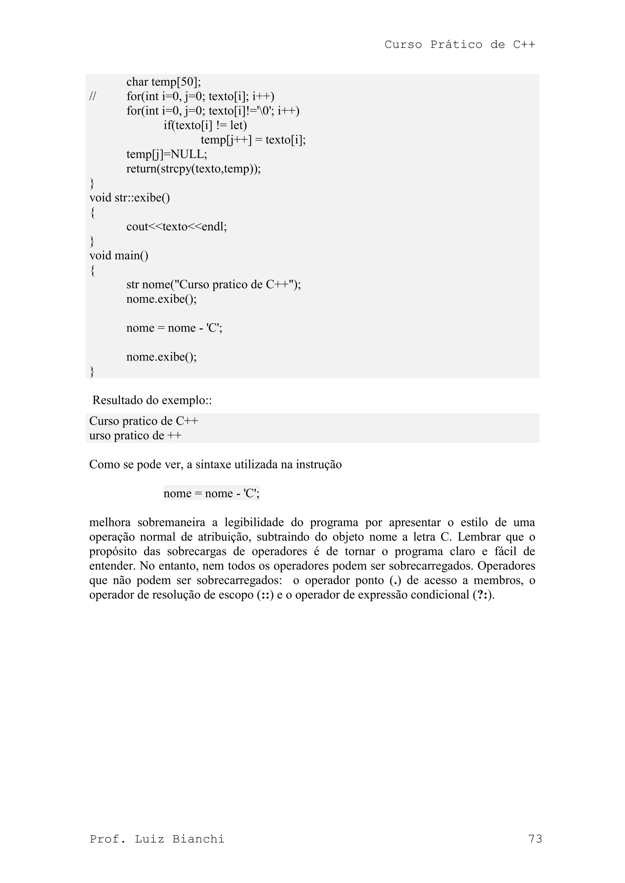 Curso Prático de C++
Prof. Luiz Bianchi 73
char temp[50];
// for(int i=0, j=0; texto[i]; i++)
for(int i=0, j=0; texto[i]!='0'; i++)
if(texto[i] != let)
temp[j++] = texto[i];
temp[j]=NULL;
return(strcpy(texto,temp));
}
void str::exibe()
{
cout<<texto<<endl;
}
void main()
{
str nome("Curso pratico de C++");
nome.exibe();
nome = nome - 'C';
nome.exibe();
}
Resultado do exemplo::
Curso pratico de C++
urso pratico de ++
Como se pode ver, a sintaxe utilizada na instrução
nome = nome - 'C';
melhora sobremaneira a legibilidade do programa por apresentar o estilo de uma
operação normal de atribuição, subtraindo do objeto nome a letra C. Lembrar que o
propósito das sobrecargas de operadores é de tornar o programa claro e fácil de
entender. No entanto, nem todos os operadores podem ser sobrecarregados. Operadores
que não podem ser sobrecarregados: o operador ponto (.) de acesso a membros, o
operador de resolução de escopo (::) e o operador de expressão condicional (?:).
 