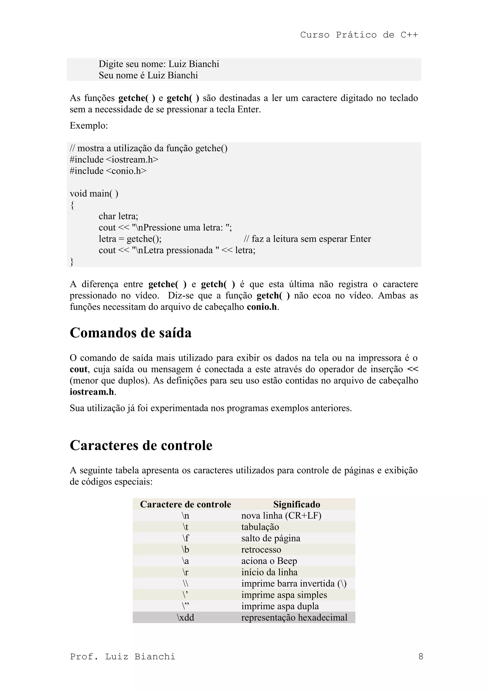 Curso Prático de C++
Prof. Luiz Bianchi 8
Digite seu nome: Luiz Bianchi
Seu nome é Luiz Bianchi
As funções getche( ) e getch( ) são destinadas a ler um caractere digitado no teclado
sem a necessidade de se pressionar a tecla Enter.
Exemplo:
// mostra a utilização da função getche()
#include <iostream.h>
#include <conio.h>
void main( )
{
char letra;
cout << "nPressione uma letra: ";
letra = getche(); // faz a leitura sem esperar Enter
cout << "nLetra pressionada " << letra;
}
A diferença entre getche( ) e getch( ) é que esta última não registra o caractere
pressionado no vídeo. Diz-se que a função getch( ) não ecoa no vídeo. Ambas as
funções necessitam do arquivo de cabeçalho conio.h.
Comandos de saída
O comando de saída mais utilizado para exibir os dados na tela ou na impressora é o
cout, cuja saída ou mensagem é conectada a este através do operador de inserção <<
(menor que duplos). As definições para seu uso estão contidas no arquivo de cabeçalho
iostream.h.
Sua utilização já foi experimentada nos programas exemplos anteriores.
Caracteres de controle
A seguinte tabela apresenta os caracteres utilizados para controle de páginas e exibição
de códigos especiais:
Caractere de controle Significado
n nova linha (CR+LF)
t tabulação
f salto de página
b retrocesso
a aciona o Beep
r início da linha
 imprime barra invertida ()
‟ imprime aspa simples
” imprime aspa dupla
xdd representação hexadecimal
 