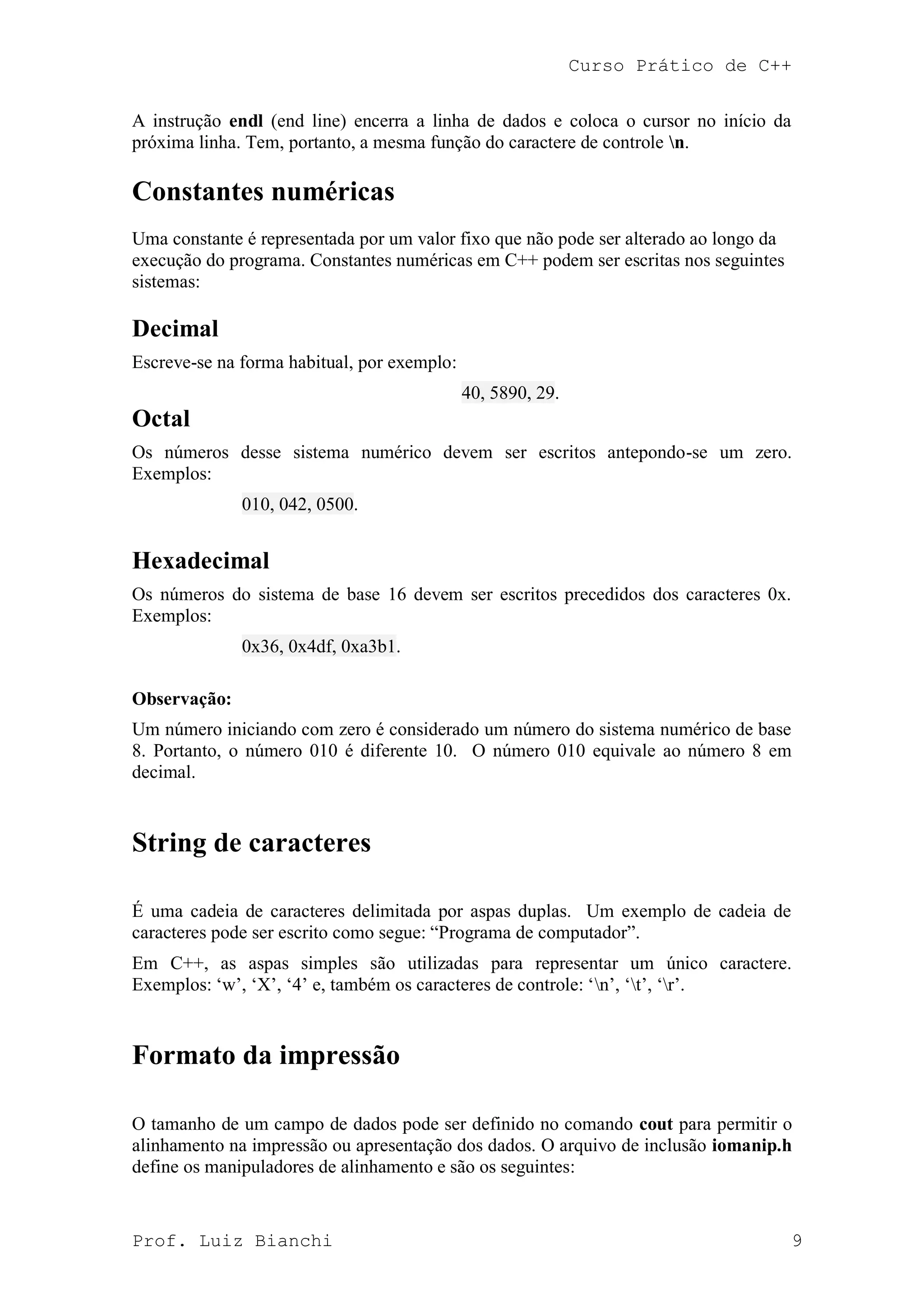 Curso Prático de C++
Prof. Luiz Bianchi 9
A instrução endl (end line) encerra a linha de dados e coloca o cursor no início da
próxima linha. Tem, portanto, a mesma função do caractere de controle n.
Constantes numéricas
Uma constante é representada por um valor fixo que não pode ser alterado ao longo da
execução do programa. Constantes numéricas em C++ podem ser escritas nos seguintes
sistemas:
Decimal
Escreve-se na forma habitual, por exemplo:
40, 5890, 29.
Octal
Os números desse sistema numérico devem ser escritos antepondo-se um zero.
Exemplos:
010, 042, 0500.
Hexadecimal
Os números do sistema de base 16 devem ser escritos precedidos dos caracteres 0x.
Exemplos:
0x36, 0x4df, 0xa3b1.
Observação:
Um número iniciando com zero é considerado um número do sistema numérico de base
8. Portanto, o número 010 é diferente 10. O número 010 equivale ao número 8 em
decimal.
String de caracteres
É uma cadeia de caracteres delimitada por aspas duplas. Um exemplo de cadeia de
caracteres pode ser escrito como segue: “Programa de computador”.
Em C++, as aspas simples são utilizadas para representar um único caractere.
Exemplos: „w‟, „X‟, „4‟ e, também os caracteres de controle: „n‟, „t‟, „r‟.
Formato da impressão
O tamanho de um campo de dados pode ser definido no comando cout para permitir o
alinhamento na impressão ou apresentação dos dados. O arquivo de inclusão iomanip.h
define os manipuladores de alinhamento e são os seguintes:
 