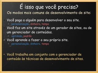É isso que você precisa? Os modos mais comuns de desenvolvimento de site : Você paga a alguém para desenvolver o seu site.   personalização ,   dinheiro ,  tempo Você faz um site atravéz de um gerador de sites, ou de um gerenciador de conteúdos.   agilidade ,   padrão Você aprende a fazer o seu próprio site.   personalização, dinheiro,   tempo      Você trabalha em conjunto com o gerenciador de conteúdo às técnicas de desenvolvimento de sites. 