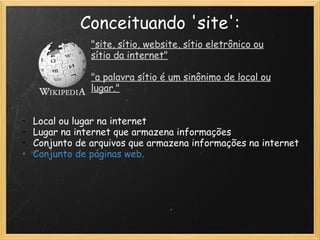 Conceituando 'site': "site, sítio, website, sítio eletrônico ou sítio da internet"   "a palavra sítio é um sinônimo de local ou lugar." Local ou lugar na internet Lugar na internet que armazena informações Conjunto de arquivos que armazena informações na internet Conjunto de páginas web. 