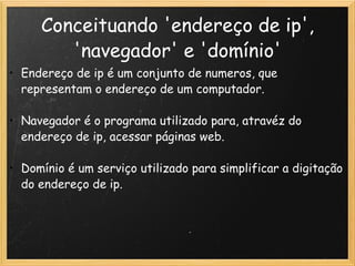 Conceituando 'endereço de ip', 'navegador' e 'domínio' Endereço de ip é um conjunto de numeros, que representam o endereço de um computador.   Navegador é o programa utilizado para, atravéz do endereço de ip, acessar páginas web.   Domínio é um serviço utilizado para simplificar a digitação do endereço de ip.  