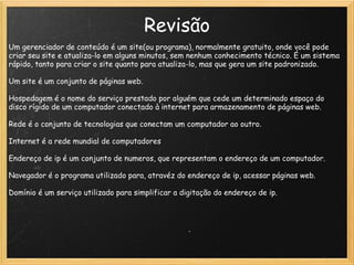 Revisão Um gerenciador de conteúdo é um site(ou programa), normalmente gratuito, onde você pode criar seu site e atualiza-lo em alguns minutos, sem nenhum conhecimento técnico. É um sistema rápido, tanto para criar o site quanto para atualiza-lo, mas que gera um site padronizado. Um site é um conjunto de páginas web. Hospedagem é o nome do serviço prestado por alguém que cede um determinado espaço do disco rígido de um computador conectado à internet para armazenamento de páginas web.   Rede é o conjunto de tecnologias que conectam um computador ao outro.  Internet é a rede mundial de computadores Endereço de ip é um conjunto de numeros, que representam o endereço de um computador.   Navegador é o programa utilizado para, atravéz do endereço de ip, acessar páginas web.  Domínio é um serviço utilizado para simplificar a digitação do endereço de ip.  