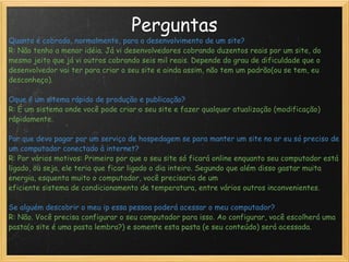 Perguntas Quanto é cobrado, normalmente, para o desenvolvimento de um site? R: Não tenho a menor idéia. Já vi desenvolvedores cobrando duzentos reais por um site, do mesmo jeito que já vi outros cobrando seis mil reais. Depende do grau de dificuldade que o desenvolvedor vai ter para criar o seu site e ainda assim, não tem um padrão(ou se tem, eu desconheço).   Oque é um sitema rápido de produção e publicação? R: É um sistema onde você pode criar o seu site e fazer qualquer atualização (modificação) rápidamente. Por que devo pagar por um serviço de hospedagem se para manter um site no ar eu só preciso de um computador conectado à internet? R: Por vários motivos: Primeiro por que o seu site só ficará online enquanto seu computador está ligado, ou seja, ele teria que ficar ligado o dia inteiro. Segundo que além disso gastar muita energia, esquenta muito o computador, você precisaria de um eficiente sistema de condicionamento de temperatura, entre vários outros inconvenientes.   Se alguém descobrir o meu ip essa pessoa poderá acessar o meu computador? R: Não. Você precisa configurar o seu computador para isso. Ao configurar, você escolherá uma pasta(o site é uma pasta lembra?) e somente esta pasta (e seu conteúdo) será acessada. 