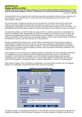 CAPÍTULO III
Design gráfico na Web
O design web vai mais além do design tradicional, pois existem muitos limitadores relacionados com o meio
onde se apresentam as páginas: Internet. Conheceremos as características fundamentais do design na web.
Publicado em: 26/1/07
O design gráfico de uma página web é somente uma parte do design da mesma, já que, ademais, há
que considerar um conjunto mais ou menos extenso de condicionantes que vão limitar a livre
criatividade do designer.
Em primeiro lugar, as páginas web têm que ser baixadas de um servidor web remoto através da
Internet, pelo qual a largura de banda das conexões dos usuários vem a ser um fator chave na
velocidade de visualização. A maioria dos usuários se conecta ainda na Internet com um modem, com
velocidades teóricas de 56 Kbps, embora na prática não supera os 10-15 Kbps no melhor dos casos.
Os elementos gráficos, já tendo formato de mapa de bits ou vetorial, costumam ser traduzidos em
arquivos de bastante peso, dependendo do tamanho da imagem e do formato em que se salve. Isto
origina que as páginas que contém em seu desenho muitas imagens, ou poucas porém de grande
tamanho, demorem muito tempo para ser baixadas desde o servidor web e apresentadas na janela do
computador do usuário, que não costuma ser muito paciente.
Estudos realizados demonstram que o tempo máximo de paciência de uma pessoa que espera o
download de uma página costuma ser de uns 10 segundos, passados os quais prefere abandonar
nosso website e buscar outro mais rápido. Portanto, o número de elementos gráficos que podemos
introduzir em uma página web fica bastante limitado, tendo que buscar alternativas mediante o uso
imaginativo de fontes e cores.
Outro aspecto a ter em conta é que as páginas web são visualizadas em umas aplicações específicas,
os navegadores web, que impõem grandes limitações ao design das mesmas. A janela de um
navegador é eminentemente retangular, com umas medidas concretas (dadas pela resolução
empregada pelo usuário em seu monitor) e com umas capacidades de interpretação de cores que
variam muito segundo o computador usado, o sistema operacional, o monitor e o cartão gráfico.
Estes fatores impõem fortes limitações ao webdesigner, que deve buscar sempre que suas páginas
possam ser visualizadas corretamente pelo maior número de usuários.
Design de um formulário web
Em segundo lugar, os navegadores existentes no mercado têm uma forma particular de apresentar o
conteúdo das páginas. Internet Explorer interpreta em muitas ocasiões uma página web de forma
 