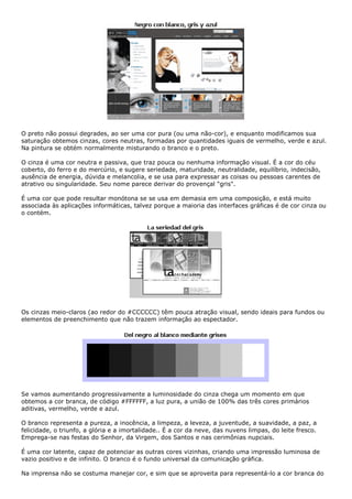 O preto não possui degrades, ao ser uma cor pura (ou uma não-cor), e enquanto modificamos sua
saturação obtemos cinzas, cores neutras, formadas por quantidades iguais de vermelho, verde e azul.
Na pintura se obtém normalmente misturando o branco e o preto.
O cinza é uma cor neutra e passiva, que traz pouca ou nenhuma informação visual. É a cor do céu
coberto, do ferro e do mercúrio, e sugere seriedade, maturidade, neutralidade, equilíbrio, indecisão,
ausência de energia, dúvida e melancolia, e se usa para expressar as coisas ou pessoas carentes de
atrativo ou singularidade. Seu nome parece derivar do provençal "gris".
É uma cor que pode resultar monótona se se usa em demasia em uma composição, e está muito
associada às aplicações informáticas, talvez porque a maioria das interfaces gráficas é de cor cinza ou
o contém.
Os cinzas meio-claros (ao redor do #CCCCCC) têm pouca atração visual, sendo ideais para fundos ou
elementos de preenchimento que não trazem informação ao espectador.
Se vamos aumentando progressivamente a luminosidade do cinza chega um momento em que
obtemos a cor branca, de código #FFFFFF, a luz pura, a união de 100% das três cores primários
aditivas, vermelho, verde e azul.
O branco representa a pureza, a inocência, a limpeza, a leveza, a juventude, a suavidade, a paz, a
felicidade, o triunfo, a glória e a imortalidade.. É a cor da neve, das nuvens limpas, do leite fresco.
Emprega-se nas festas do Senhor, da Virgem, dos Santos e nas cerimônias nupciais.
É uma cor latente, capaz de potenciar as outras cores vizinhas, criando uma impressão luminosa de
vazio positivo e de infinito. O branco é o fundo universal da comunicação gráfica.
Na imprensa não se costuma manejar cor, e sim que se aproveita para representá-lo a cor branca do
 