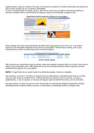suporte sobre o qual se imprime. Na web, a cor branca se produz no monitor enfocando nos pontos de
tela os três canhões de cor à máxima intensidade.
É uma cor fundamental no design, já que, além de se usar como cor para os elementos gráficos e
textuais, também define normalmente os espaços vazios da composição ou página web.
Estes espaços em branco são elementos de design tão importantes como os de cor, e se podem
observar com facilidade afastando-se da tela do computador e entornando os olhos, com o que
distinguiremos melhor as diferentes zonas visuais da página.
Não costuma ser conveniente para os textos, salvo que estejam situados sobre um fundo muito escuro
sobre o que contrastem bem. Não esquecemos que os conteúdos textuais devem aparecer sempre
perfeitamente legíveis em uma página.
NOTA: O significado da cor pode mudar nos diferentes países, culturas e religiões.
Por exemplo, na China o vermelho se associa com os casamentos e representa boa sorte e na Índia
esta cor está unida ao cavalheirismo. Tradicionalmente se relaciona com os ciúmes, a inveja, a
adolescência, o riso e o prazer, e inclusive em alguns casos se denomina como a cor da má sorte.
Por este motivo, na hora de usar as cores como fonte de impulsos psicológicos deveremos estudar
detalhadamente o público objetivo ao que irá destinada a composição gráfica ou página web.
 