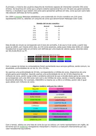 À princípio, a maioria dos usuários dispunha de monitores capazes de interpretar somente 256 cores
(8 bits). Se levarmos em conta que o próprio sistema operacional fica com 40 para seu gerenciamento
interno, o resultado é que restam 216 cores para apresentar gráficos em tela, cores que por outro lado
não estavam definidas de forma padrão.
Em 1994 a empresa Netscape estabeleceu uma subdivisão do círculo cromático em 216 cores
eqüidistantes entre si, obtendo um conjunto de cores que denominaram Netscape Color Cube.
Esta divisão do círculo se corresponde com 6 tons de vermelho, 6 de azul e 6 de verde, a partir dos
quais se obtém, por mescla entre eles, as 216 cores possíveis, pelas quais todas elas terão um código
hexadecimal na qual cada cor primária vem definida por uma dupla de valores iguais, devendo estes
ser 00,33,66,99,CC ou FF.
Com o passar do tempo os computadores foram aumentando seus serviços gráficos, sendo comum, na
atualidade, profundidades de cor de 16, 24 e 32 bits.
Se usarmos uma profundidade de 24 bits, correspondente a milhões de cores, disporemos de uma
ampla gama para trabalhar. Quando usamos uma profundidade de cor de 16 bits dispomos de
milhares de cores, porém surge então o problema adicional de que a divisão desta gama de cores não
se corresponde com a de 256 cores nem com a de milhões de cores, dando o mesmo código cores
levemente diferentes. Por exemplo, #663399 é a mesma cor a 256 e a milhões, porém não é igual
queo obtido com milhares de cores.
Com o tempo, adotou-se uma lista de cores às que se colocou um nome representativo em inglês, de
tal forma que os modernos navegadores interpretam o mesmo e o traduzem internamente por seu
valor hexadecimal equivalente.
 