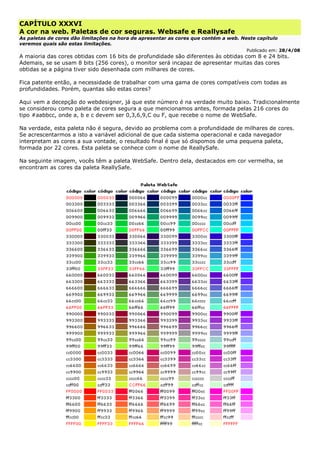 CAPÍTULO XXXVI
A cor na web. Paletas de cor seguras. Websafe e Reallysafe
As paletas de cores dão limitações na hora de apresentar as cores que contém a web. Neste capítulo
veremos quais são estas limitações.
Publicado em: 28/4/08
A maioria das cores obtidas com 16 bits de profundidade são diferentes às obtidas com 8 e 24 bits.
Ademais, se se usam 8 bits (256 cores), o monitor será incapaz de apresentar muitas das cores
obtidas se a página tiver sido desenhada com milhares de cores.
Fica patente então, a necessidade de trabalhar com uma gama de cores compatíveis com todas as
profundidades. Porém, quantas são estas cores?
Aqui vem a decepção do webdesigner, já que este número é na verdade muito baixo. Tradicionalmente
se considerou como paleta de cores segura a que mencionamos antes, formada pelas 216 cores do
tipo #aabbcc, onde a, b e c devem ser 0,3,6,9,C ou F, que recebe o nome de WebSafe.
Na verdade, esta paleta não é segura, devido ao problema com a profundidade de milhares de cores.
Se acrescentarmos a isto a variável adicional de que cada sistema operacional e cada navegador
interpretam as cores a sua vontade, o resultado final é que só dispomos de uma pequena paleta,
formada por 22 cores. Esta paleta se conhece com o nome de ReallySafe.
Na seguinte imagem, vocês têm a paleta WebSafe. Dentro dela, destacados em cor vermelha, se
encontram as cores da paleta ReallySafe.
 