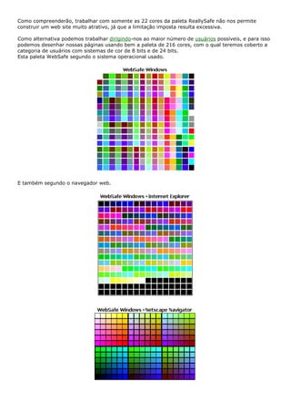 Como compreenderão, trabalhar com somente as 22 cores da paleta ReallySafe não nos permite
construir um web site muito atrativo, já que a limitação imposta resulta excessiva.
Como alternativa podemos trabalhar dirigindo-nos ao maior número de usuários possíveis, e para isso
podemos desenhar nossas páginas usando bem a paleta de 216 cores, com o qual teremos coberto a
categoria de usuários com sistemas de cor de 8 bits e de 24 bits.
Esta paleta WebSafe segundo o sistema operacional usado.
E também segundo o navegador web.
 