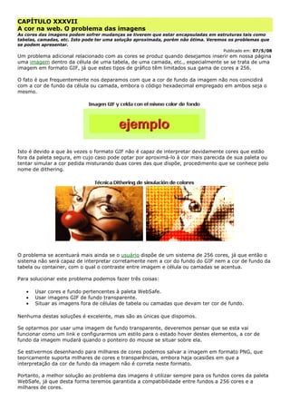 CAPÍTULO XXXVII
A cor na web. O problema das imagens
As cores das imagens podem sofrer mudanças se tiverem que estar encapsuladas em estruturas tais como
tabelas, camadas, etc. Isto pode ter uma solução aproximada, porém não ótima. Veremos os problemas que
se podem apresentar.
Publicado em: 07/5/08
Um problema adicional relacionado com as cores se produz quando desejamos inserir em nossa página
uma imagem dentro da célula de uma tabela, de uma camada, etc., especialmente se se trata de uma
imagem em formato GIF, já que estes tipos de gráfico têm limitados sua gama de cores a 256.
O fato é que frequentemente nos deparamos com que a cor de fundo da imagem não nos coincidirá
com a cor de fundo da célula ou camada, embora o código hexadecimal empregado em ambos seja o
mesmo.
Isto é devido a que às vezes o formato GIF não é capaz de interpretar devidamente cores que estão
fora da paleta segura, em cujo caso pode optar por aproximá-lo à cor mais parecida de sua paleta ou
tentar simular a cor pedida misturando duas cores das que dispõe, procedimento que se conhece pelo
nome de dithering.
O problema se acentuará mais ainda se o usuário dispõe de um sistema de 256 cores, já que então o
sistema não será capaz de interpretar corretamente nem a cor do fundo do GIF nem a cor de fundo da
tabela ou container, com o qual o contraste entre imagem e célula ou camadas se acentua.
Para solucionar este problema podemos fazer três coisas:
• Usar cores e fundo pertencentes à paleta WebSafe.
• Usar imagens GIF de fundo transparente.
• Situar as imagens fora de células de tabela ou camadas que devam ter cor de fundo.
Nenhuma destas soluções é excelente, mas são as únicas que dispomos.
Se optarmos por usar uma imagem de fundo transparente, deveremos pensar que se esta vai
funcionar como um link e configurarmos um estilo para o estado hover destes elementos, a cor de
fundo da imagem mudará quando o ponteiro do mouse se situar sobre ela.
Se estivermos desenhando para milhares de cores podemos salvar a imagem em formato PNG, que
teoricamente suporta milhares de cores e transparências, embora haja ocasiões em que a
interpretação da cor de fundo da imagem não é correta neste formato.
Portanto, a melhor solução ao problema das imagens é utilizar sempre para os fundos cores da paleta
WebSafe, já que desta forma teremos garantida a compatibilidade entre fundos a 256 cores e a
milhares de cores.
 
