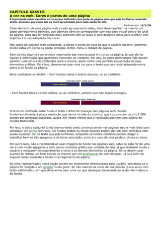 CAPÍTULO XXXVIII
A cor na web. Cores e partes de uma página
É importante saber escolher as cores que definirão uma parte da página para que seja factível o cometido
desta. Veremos que cores são as mais apropriadas para cada seção do site.
Publicado em: 16/5/08
Cada elemento de uma página web e cada agrupamento deles, deve desempenhar na mesma um
papel perfeitamente definido, que ademais deve se corresponder com seu peso visual dentro do total
da página. Uma das ferramentas mais potentes com as quais o web designer conta para cumprir este
objetivo é o uso adequado das cores.
Nos casos de páginas mais complexas, e desde o ponto de vista do que o usuário observa, podemos
dividir estas em corpo ou seção principal, dintel, menu e rodapé da página.
Sem dúvida alguma a parte mais importante das mencionadas é o corpo da página, já que ele vai
figurar a informação que queremos transmitir ao visitante. Por isto, as cores dominantes nela devem
permitir uma leitura de conteúdos clara e amena, assim como uma perfeita visualização de seus
elementos gráficos. Para isso, deveremos usar uma cor para o texto que contraste adequadamente
sobre o do fundo da página.
Bons contrastes se obtêm: - Com fundos claros e textos escuros, ou ao contrário.
- Com fundos frios e textos cálidos, ou ao contrário, sempre que não sejam análogos.
O tema do contraste entre fundo e texto é difícil de manejar nas páginas web, devido
fundamentalmente à pouca resolução que temos na tela do monitor, que costuma ser de uns 5.200
pontos por polegada quadrada, quase 300 vezes menos que a resolução que tem uma página de
revista tradicional.
Por isso, o típico conjunto fundo branco-texto preto continua sendo nas páginas web o mais ideal para
conseguir um ótimo contraste. Os fundos pretos ou muito escuros podem dar um bom contraste com
quase qualquer cor de texto que seja luminoso, enquanto os fundos coloridos podem chegar a
trabalhar bem se são apagados e de baixa saturação, como é o caso de tons pastéis, cinzas ou terra.
Por outro lado, não é recomendável usar imagens de fundo nas páginas web, salvo se esta for de uma
cor e tom muito apagados e com pouco conteúdo gráfico por unidade de tela, já que distraem muito o
usuário e mascaram excessivamente o texto e os demais elementos da página. Só se devem usar
quando se realiza um bom estudo do mesmo por um profissional do web designer, já que além do
exposto antes desacelera muito o carregamento da página.
Os links representados nesta seção devem ser claramente diferenciados pelo usuário, sobretudo se a
página for dirigida a um público muito geral. Se não usamos as cores de link padrão (azuis vivos com
texto sublinhado), sim que deveremos usar uma cor que destaque claramente do texto informativo e
do fundo.
 